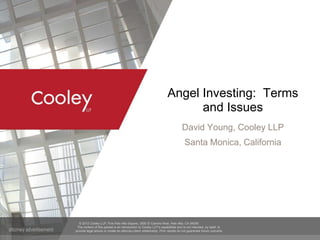 © 2012 Cooley LLP, Five Palo Alto Square, 3000 El Camino Real, Palo Alto, CA 94306
The content of this packet is an introduction to Cooley LLP’s capabilities and is not intended, by itself, to
provide legal advice or create an attorney-client relationship. Prior results do not guarantee future outcome.
Angel Investing: Terms
and Issues
David Young, Cooley LLP
Santa Monica, California
 