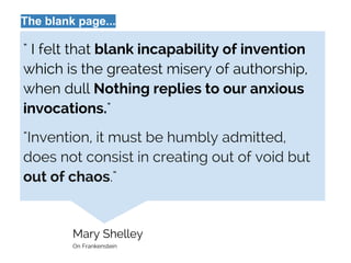 Mary Shelley
On Frankenstein
" I felt that blank incapability of invention
which is the greatest misery of authorship,
when dull Nothing replies to our anxious
invocations."
"Invention, it must be humbly admitted,
does not consist in creating out of void but
out of chaos."
The blank page...
 