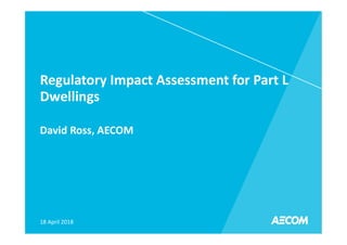 Regulatory Impact Assessment for Part L
Dwellings
David Ross, AECOM
18 April 2018
 