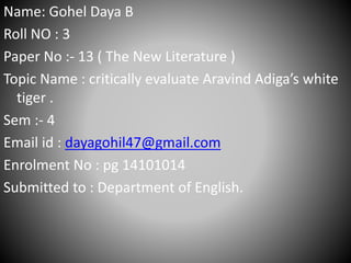 Name: Gohel Daya B
Roll NO : 3
Paper No :- 13 ( The New Literature )
Topic Name : critically evaluate Aravind Adiga’s white
tiger .
Sem :- 4
Email id : dayagohil47@gmail.com
Enrolment No : pg 14101014
Submitted to : Department of English.
 