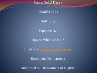 Name: Gohel Daya b
SEMESTER : 1
Roll no : 3
Paper no: (12)
Topic:- What is TBLT ?
Email id :- dayagohil47@gmail.com
Enrolment No :- 14101014
Submitted to :- department of English.
 