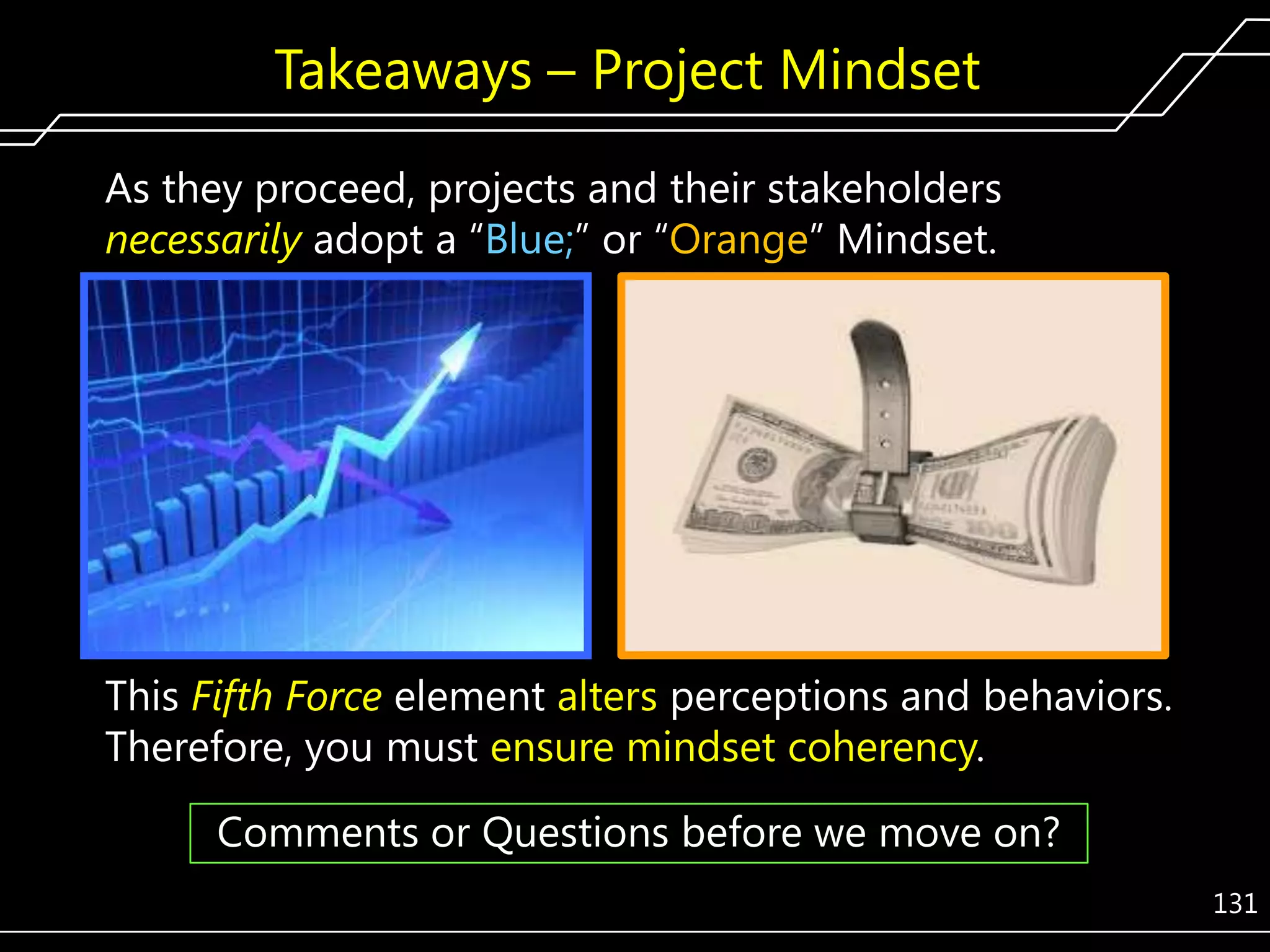 Takeaways – Project Mindset
As they proceed, projects and their stakeholders
necessarily adopt a ―Blue;‖ or ―Orange‖ Mindset.

This Fifth Force element alters perceptions and behaviors.
Therefore, you must ensure mindset coherency.
Comments or Questions before we move on?
131

 