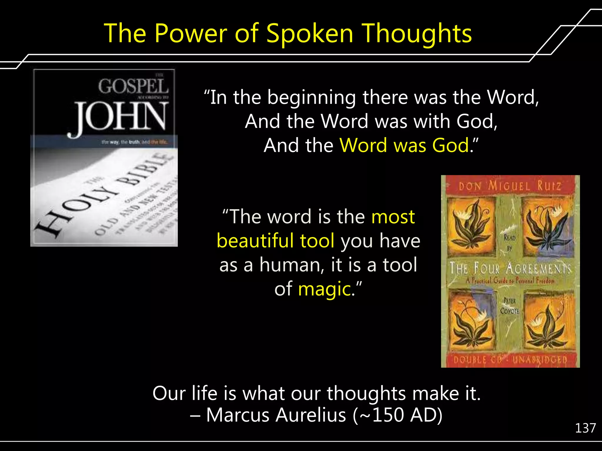 The Power of Spoken Thoughts
―In the beginning there was the Word,
And the Word was with God,
And the Word was God.‖
―The word is the most
beautiful tool you have
as a human, it is a tool
of magic.‖

Our life is what our thoughts make it.
– Marcus Aurelius (~150 AD)

137

 