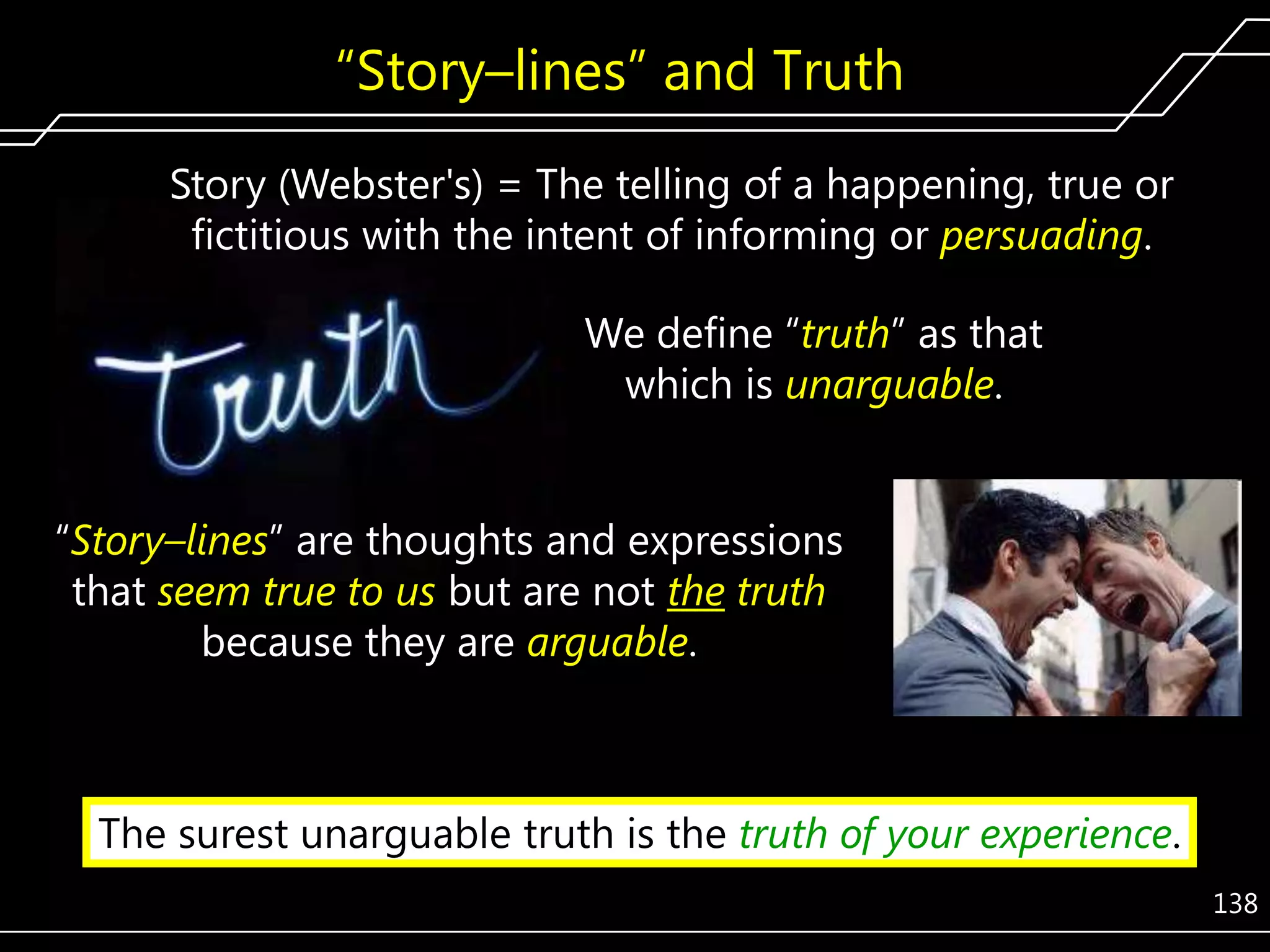 ―Story–lines‖ and Truth
Story (Webster's) = The telling of a happening, true or
fictitious with the intent of informing or persuading.
We define ―truth‖ as that
which is unarguable.
―Story–lines‖ are thoughts and expressions
that seem true to us but are not the truth
because they are arguable.

The surest unarguable truth is the truth of your experience.
138

 