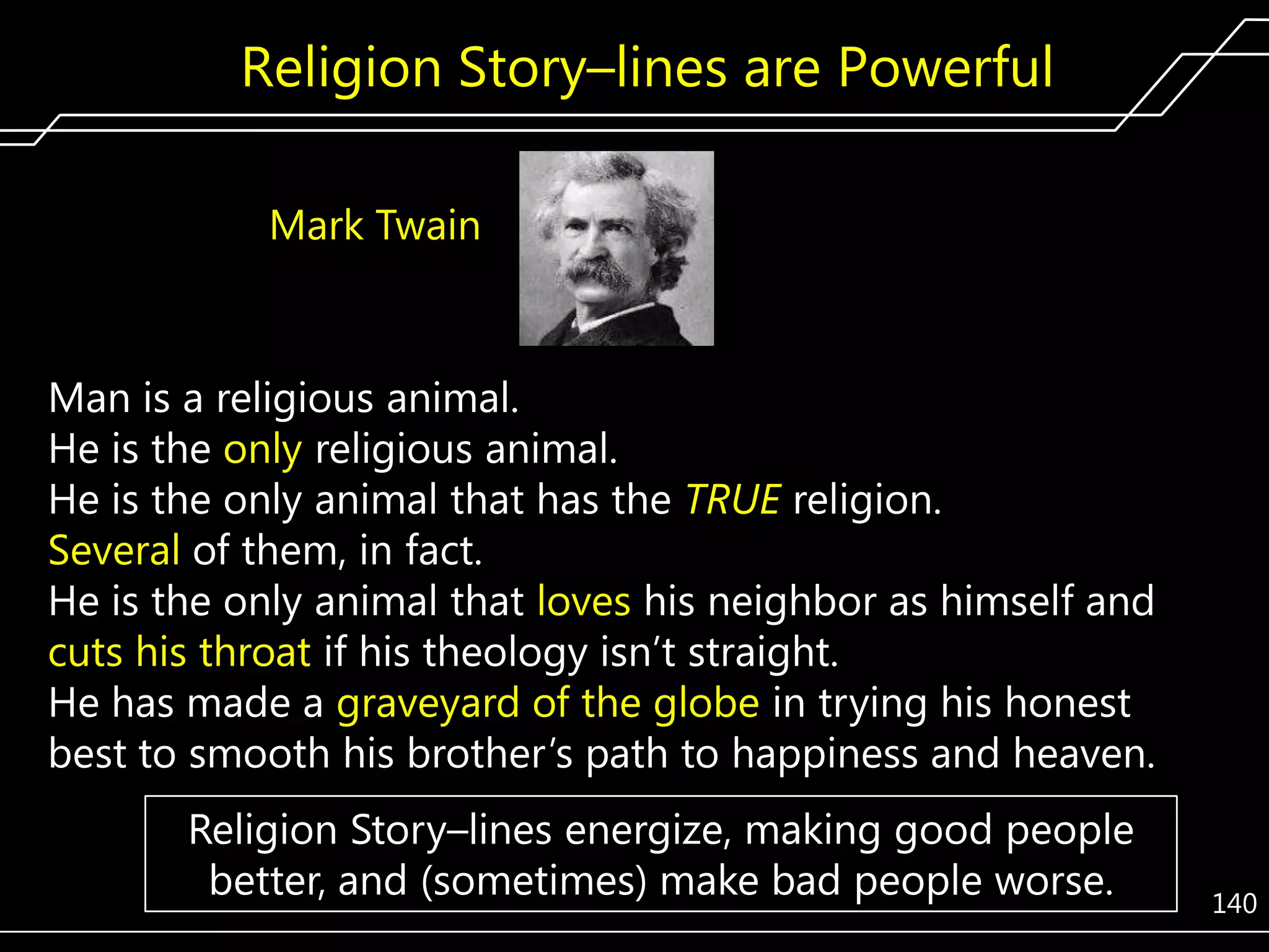 Religion Story–lines are Powerful
Mark Twain

Man is a religious animal.
He is the only religious animal.
He is the only animal that has the TRUE religion.
Several of them, in fact.
He is the only animal that loves his neighbor as himself and
cuts his throat if his theology isn’t straight.
He has made a graveyard of the globe in trying his honest
best to smooth his brother’s path to happiness and heaven.
Religion Story–lines energize, making good people
better, and (sometimes) make bad people worse.

140

 