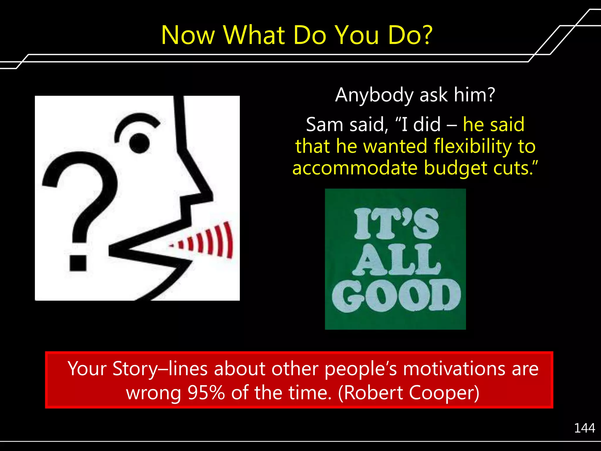 Now What Do You Do?
Anybody ask him?
Sam said, ―I did – he said
that he wanted flexibility to
accommodate budget cuts.‖

Your Story–lines about other people’s motivations are
wrong 95% of the time. (Robert Cooper)
144

 