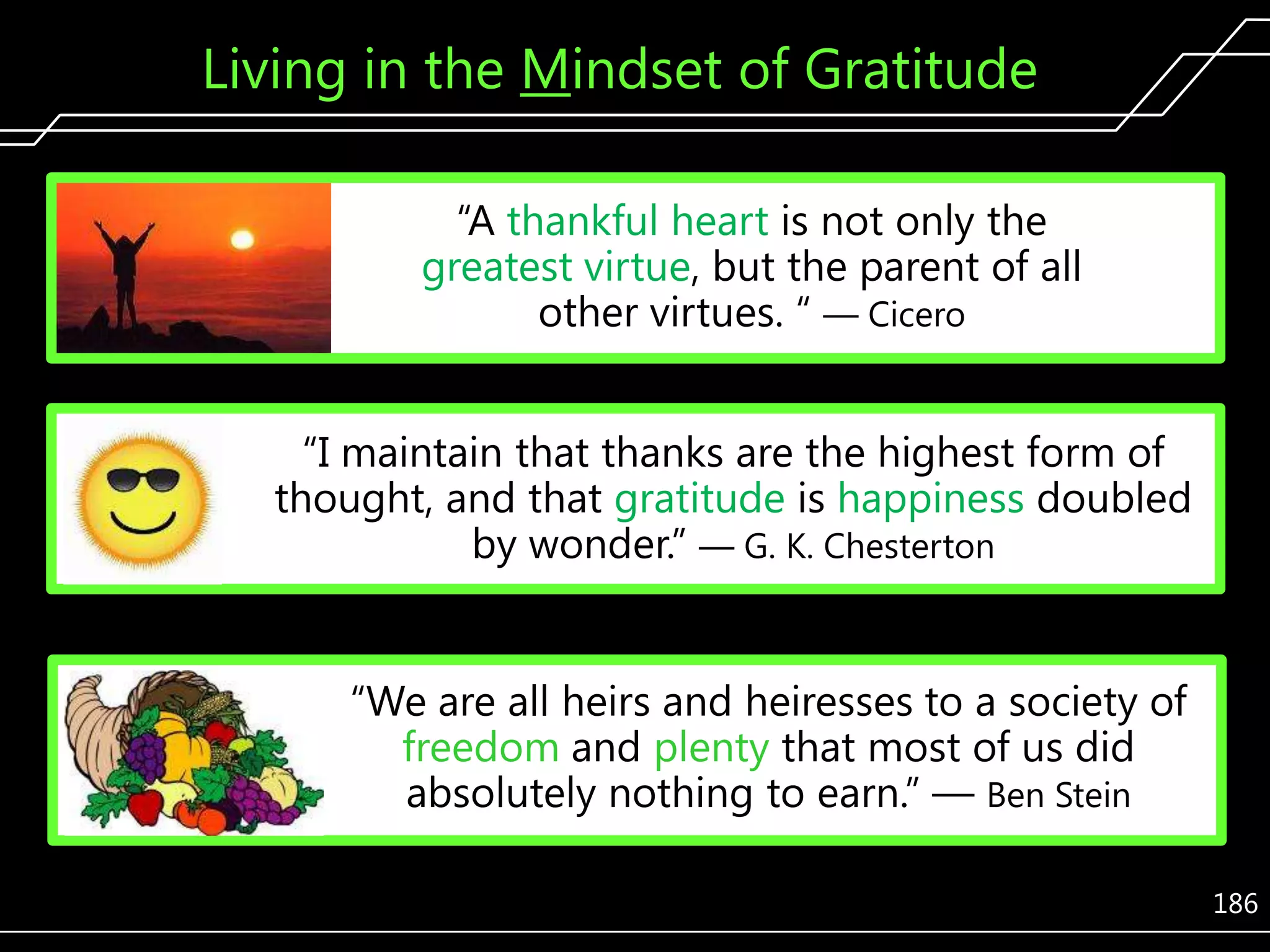Living in the Mindset of Gratitude
―A thankful heart is not only the
greatest virtue, but the parent of all
other virtues. ― — Cicero
―I maintain that thanks are the highest form of
thought, and that gratitude is happiness doubled
by wonder.‖ — G. K. Chesterton
―We are all heirs and heiresses to a society of
freedom and plenty that most of us did
absolutely nothing to earn.‖ — Ben Stein
186

 
