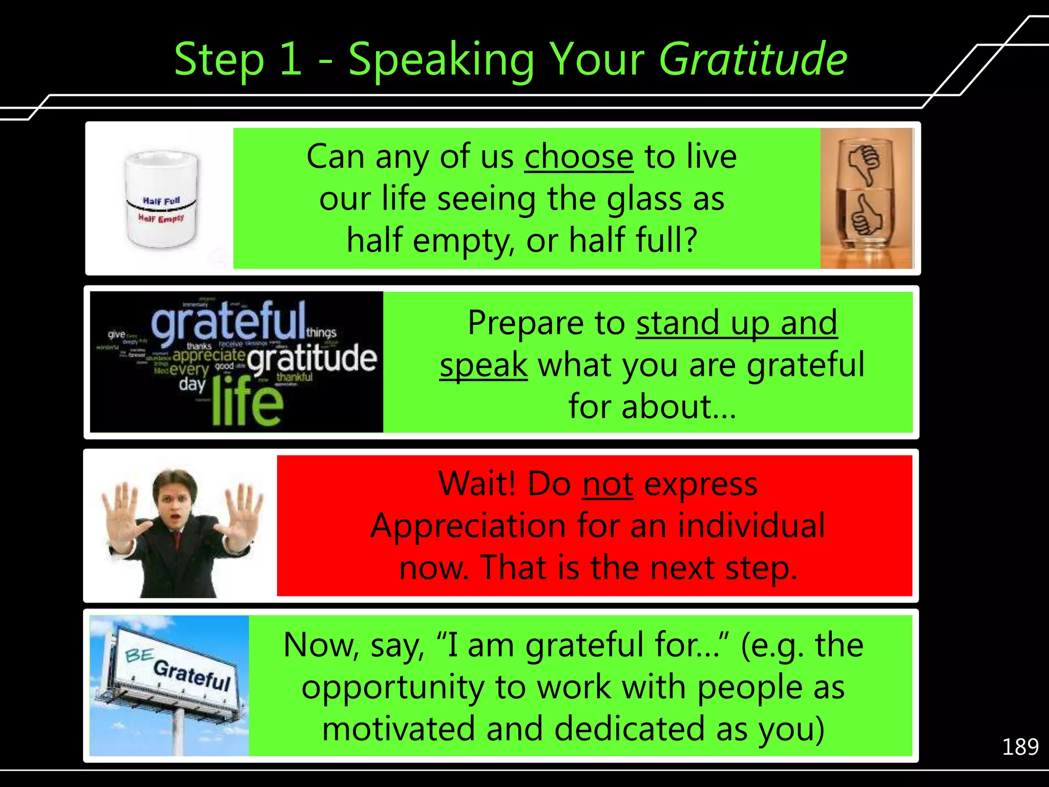 Step 1 - Speaking Your Gratitude
Can any of us choose to live
our life seeing the glass as
half empty, or half full?

Prepare to stand up and
speak what you are grateful
for about…
Wait! Do not express
Appreciation for an individual
now. That is the next step.
Now, say, ―I am grateful for…‖ (e.g. the
opportunity to work with people as
motivated and dedicated as you)

189

 