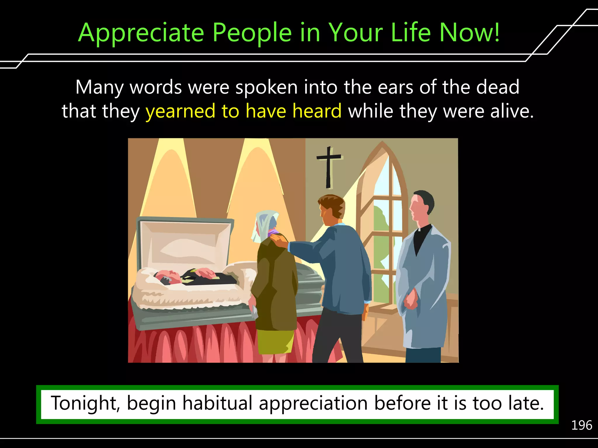 Appreciate People in Your Life Now!
Many words were spoken into the ears of the dead
that they yearned to have heard while they were alive.

Tonight, begin habitual appreciation before it is too late.
196

 