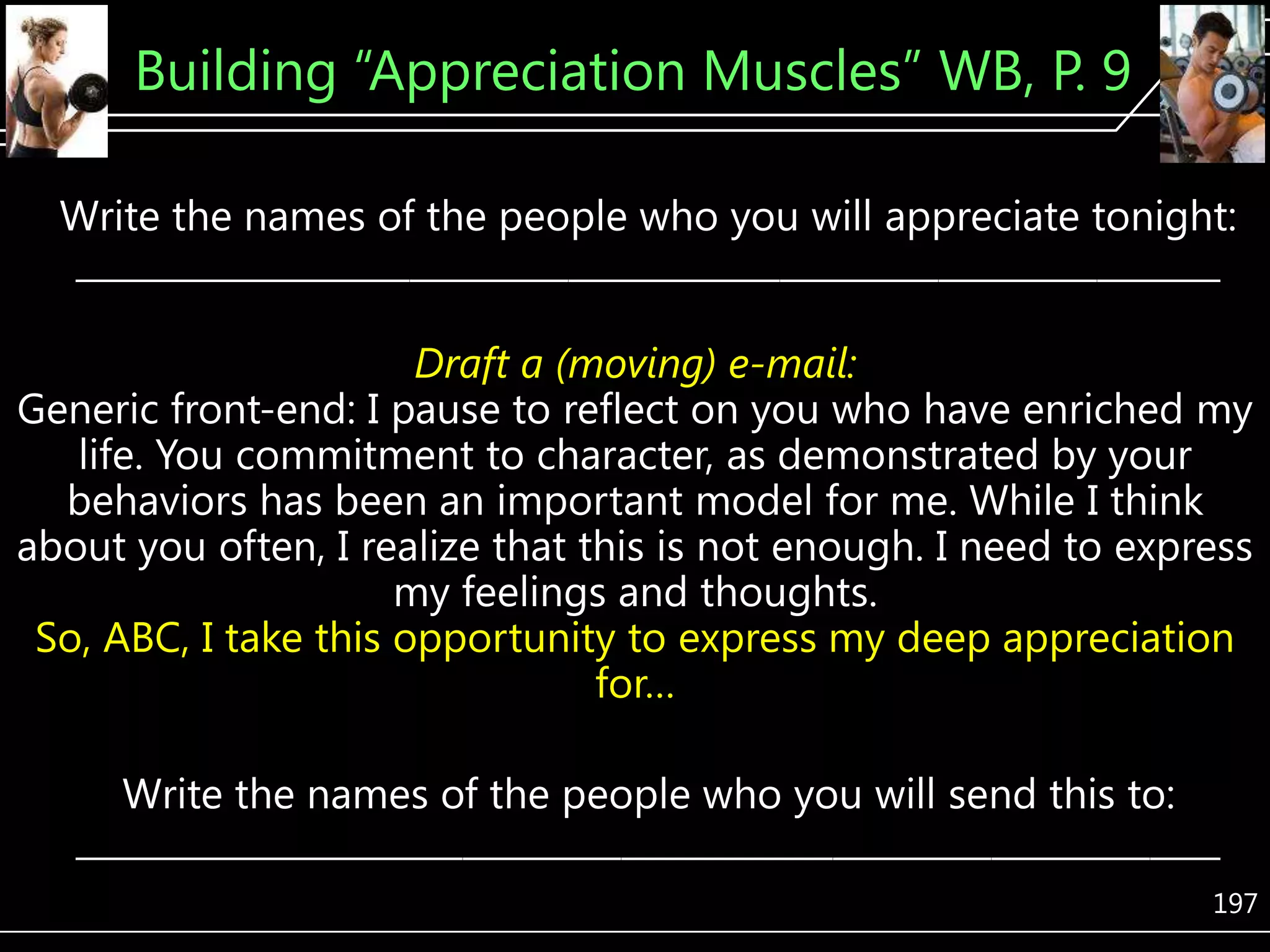 Building ―Appreciation Muscles‖ WB, P. 9
Write the names of the people who you will appreciate tonight:
_________________________________________________________________
Draft a (moving) e-mail:
Generic front-end: I pause to reflect on you who have enriched my
life. You commitment to character, as demonstrated by your
behaviors has been an important model for me. While I think
about you often, I realize that this is not enough. I need to express
my feelings and thoughts.
So, ABC, I take this opportunity to express my deep appreciation
for…
Write the names of the people who you will send this to:
_________________________________________________________________
197

 