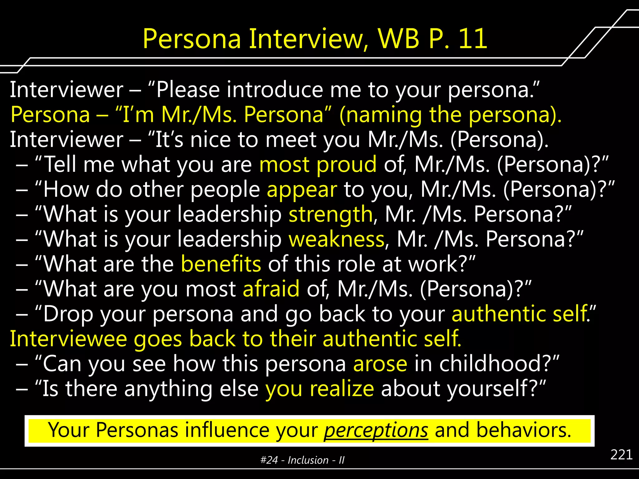 Persona Interview, WB P. 11
Interviewer – ―Please introduce me to your persona.‖
Persona – ―I’m Mr./Ms. Persona‖ (naming the persona).
Interviewer – ―It’s nice to meet you Mr./Ms. (Persona).
– ―Tell me what you are most proud of, Mr./Ms. (Persona)?‖
– ―How do other people appear to you, Mr./Ms. (Persona)?‖
– ―What is your leadership strength, Mr. /Ms. Persona?‖
– ―What is your leadership weakness, Mr. /Ms. Persona?‖
– ―What are the benefits of this role at work?‖
– ―What are you most afraid of, Mr./Ms. (Persona)?‖
– ―Drop your persona and go back to your authentic self.‖
Interviewee goes back to their authentic self.
– ―Can you see how this persona arose in childhood?‖
– ―Is there anything else you realize about yourself?‖
Your Personas influence your perceptions and behaviors.
#24 - Inclusion - II

221

 