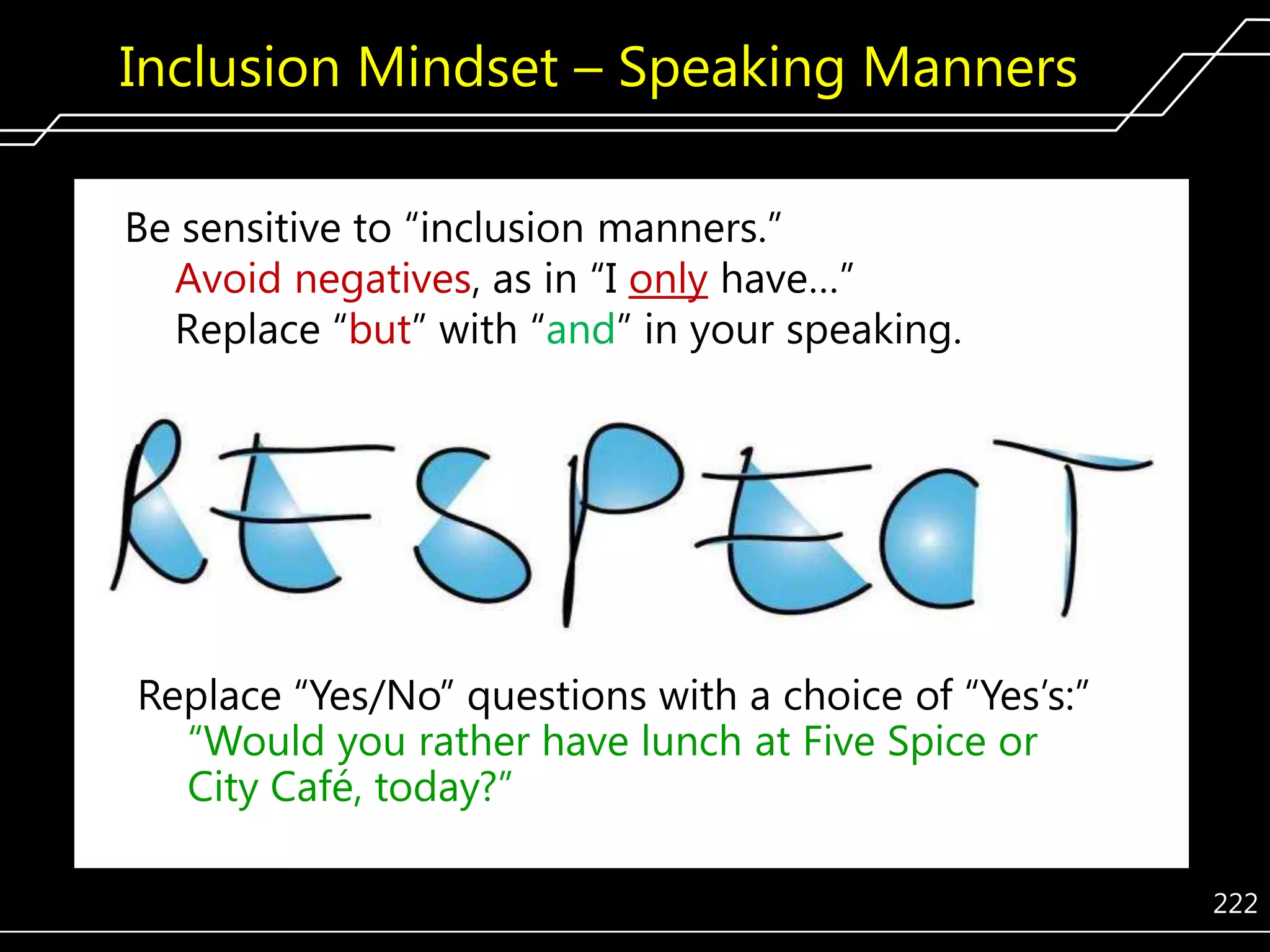 Inclusion Mindset – Speaking Manners
Be sensitive to ―inclusion manners.‖
Avoid negatives, as in ―I only have…‖
Replace ―but‖ with ―and‖ in your speaking.

Replace ―Yes/No‖ questions with a choice of ―Yes’s:‖
―Would you rather have lunch at Five Spice or
City Café, today?‖
222

 