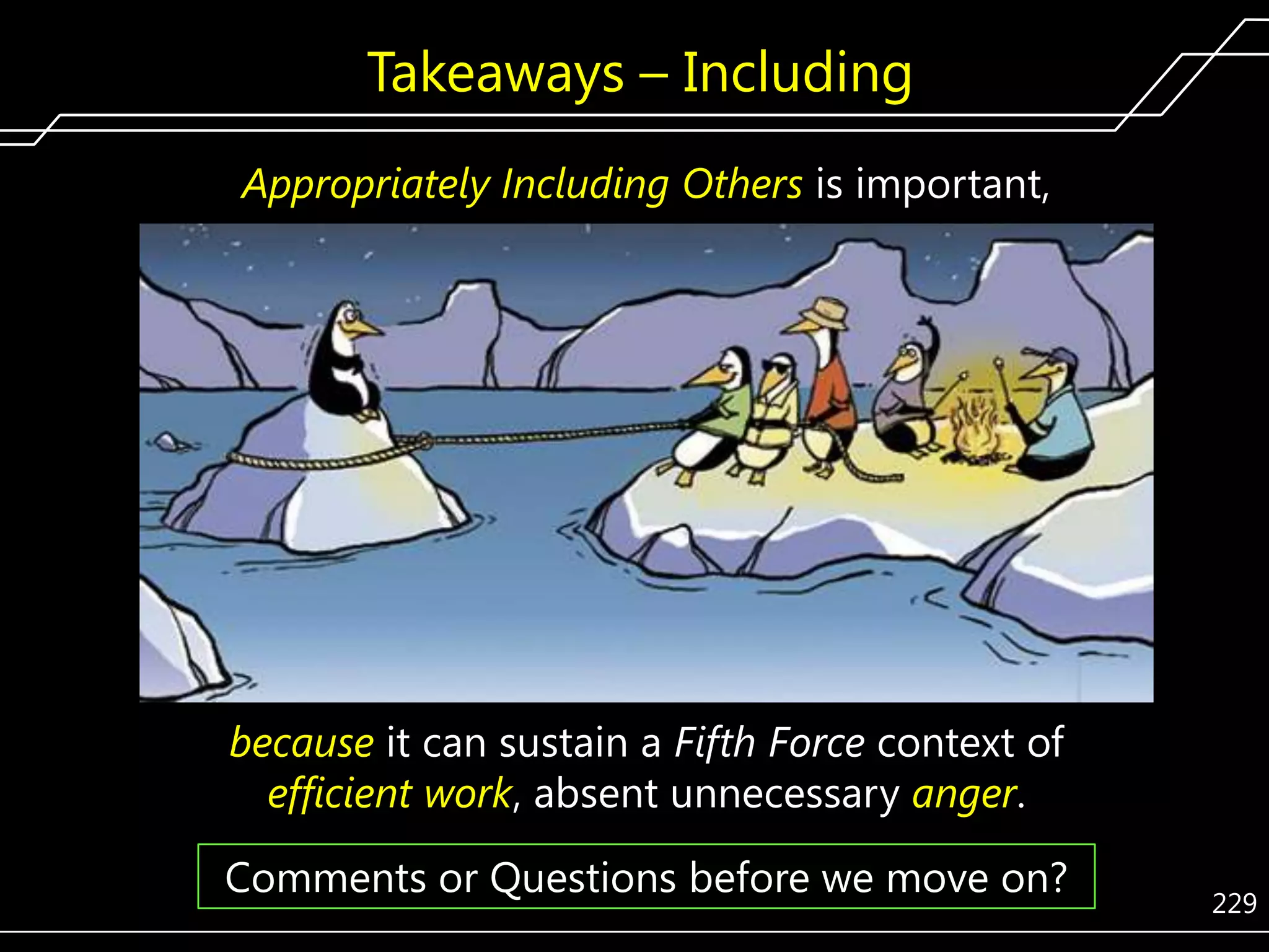 Takeaways – Including
Appropriately Including Others is important,

because it can sustain a Fifth Force context of
efficient work, absent unnecessary anger.

Comments or Questions before we move on?

229

 