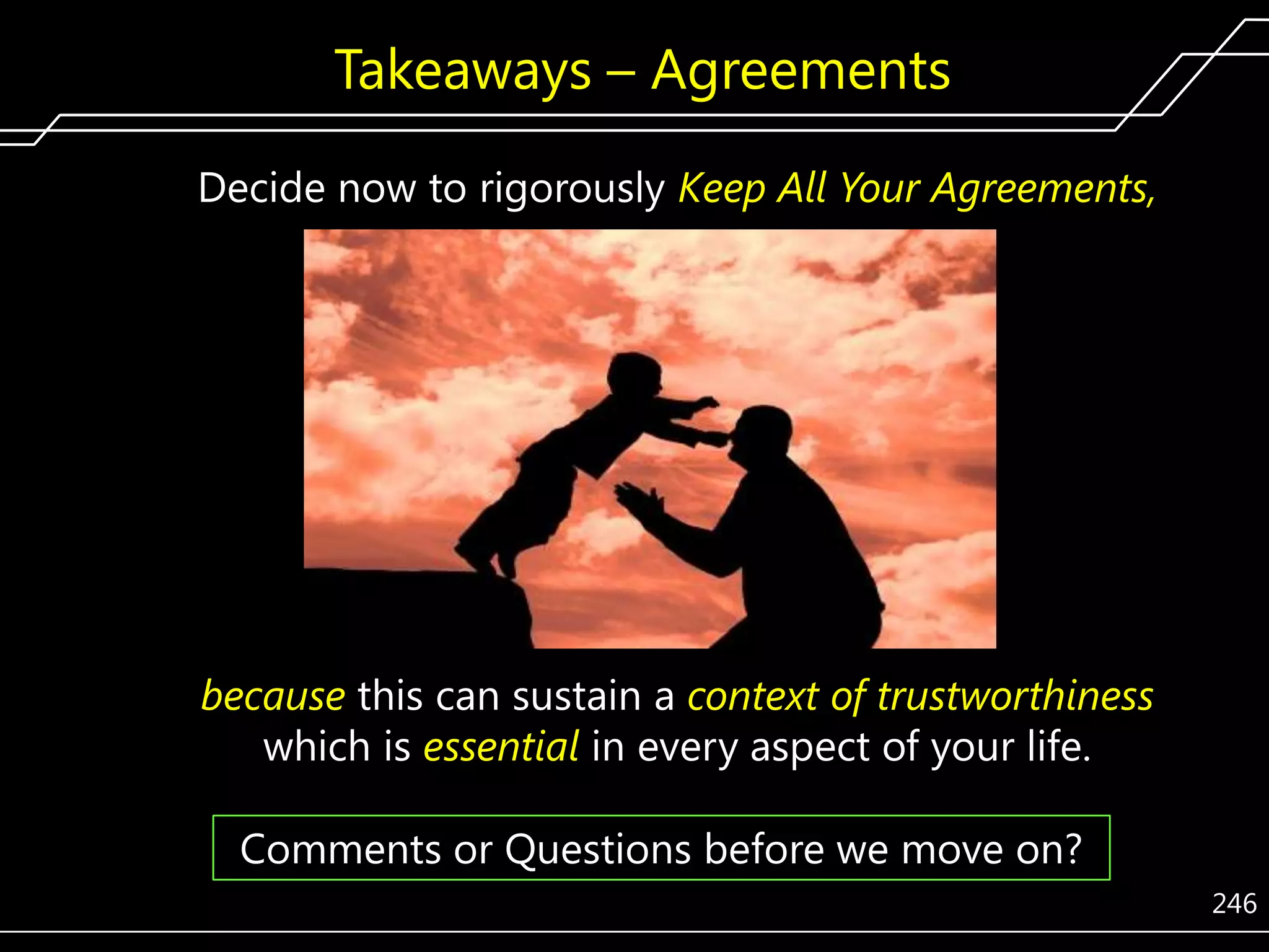Takeaways – Agreements
Decide now to rigorously Keep All Your Agreements,

because this can sustain a context of trustworthiness
which is essential in every aspect of your life.
Comments or Questions before we move on?
246

 
