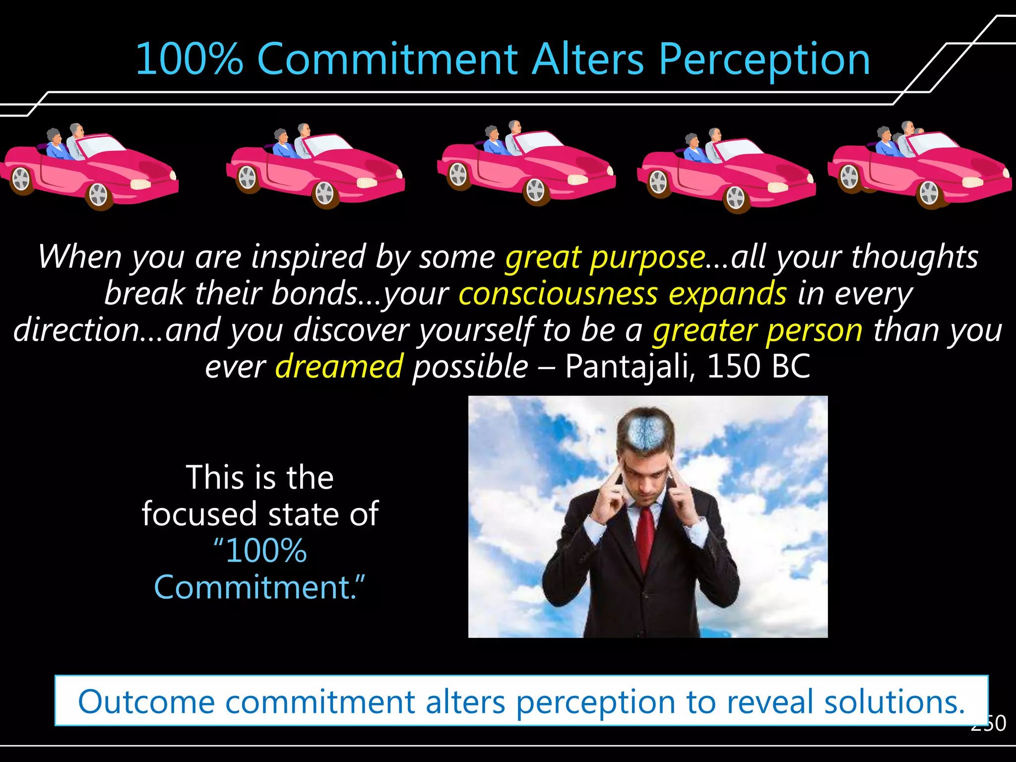 100% Commitment Alters Perception

When you are inspired by some great purpose…all your thoughts
break their bonds…your consciousness expands in every
direction…and you discover yourself to be a greater person than you
ever dreamed possible – Pantajali, 150 BC
This is the
focused state of
―100%
Commitment.‖
Outcome commitment alters perception to reveal solutions.

250

 