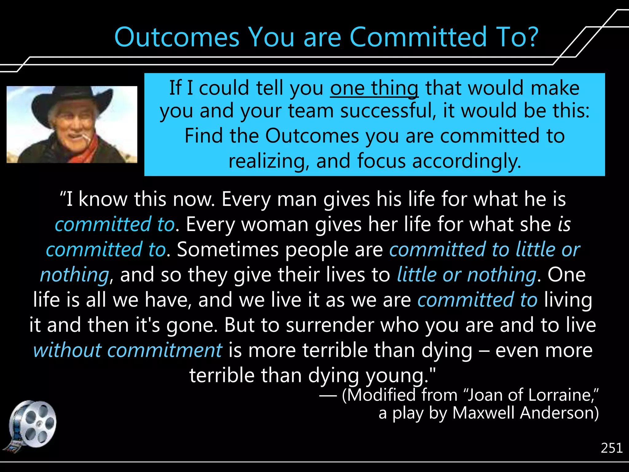 Outcomes You are Committed To?
If I could tell you one thing that would make
you and your team successful, it would be this:
Find the Outcomes you are committed to
realizing, and focus accordingly.
―I know this now. Every man gives his life for what he is
committed to. Every woman gives her life for what she is
committed to. Sometimes people are committed to little or
nothing, and so they give their lives to little or nothing. One
life is all we have, and we live it as we are committed to living
it and then it's gone. But to surrender who you are and to live
without commitment is more terrible than dying – even more
terrible than dying young."

— (Modified from ―Joan of Lorraine,‖
a play by Maxwell Anderson)
251

 