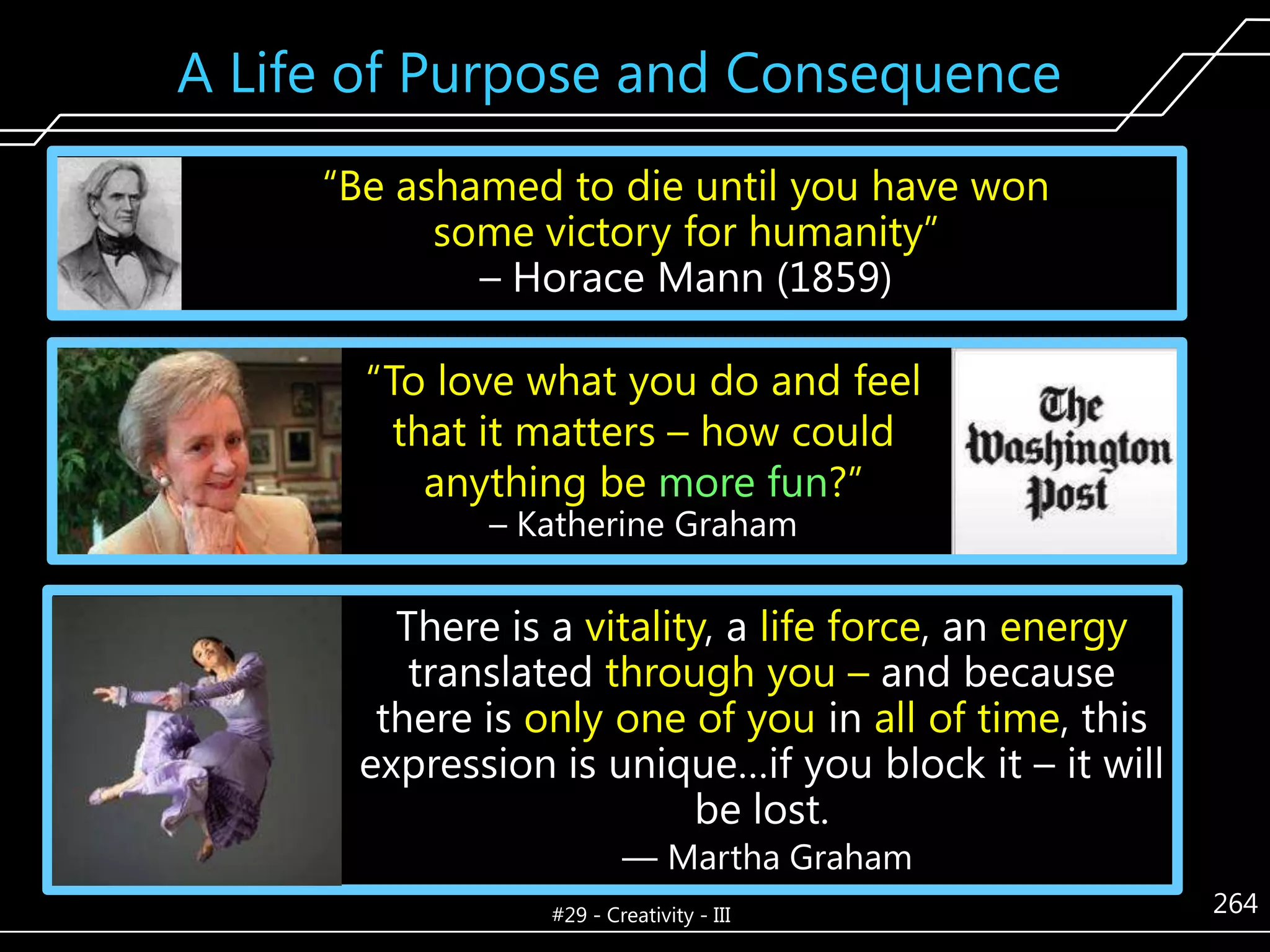 A Life of Purpose and Consequence
―Be ashamed to die until you have won
some victory for humanity‖
– Horace Mann (1859)
―To love what you do and feel
that it matters – how could
anything be more fun?‖
– Katherine Graham

There is a vitality, a life force, an energy
translated through you – and because
there is only one of you in all of time, this
expression is unique…if you block it – it will
be lost.
— Martha Graham

#29 - Creativity - III

264

 