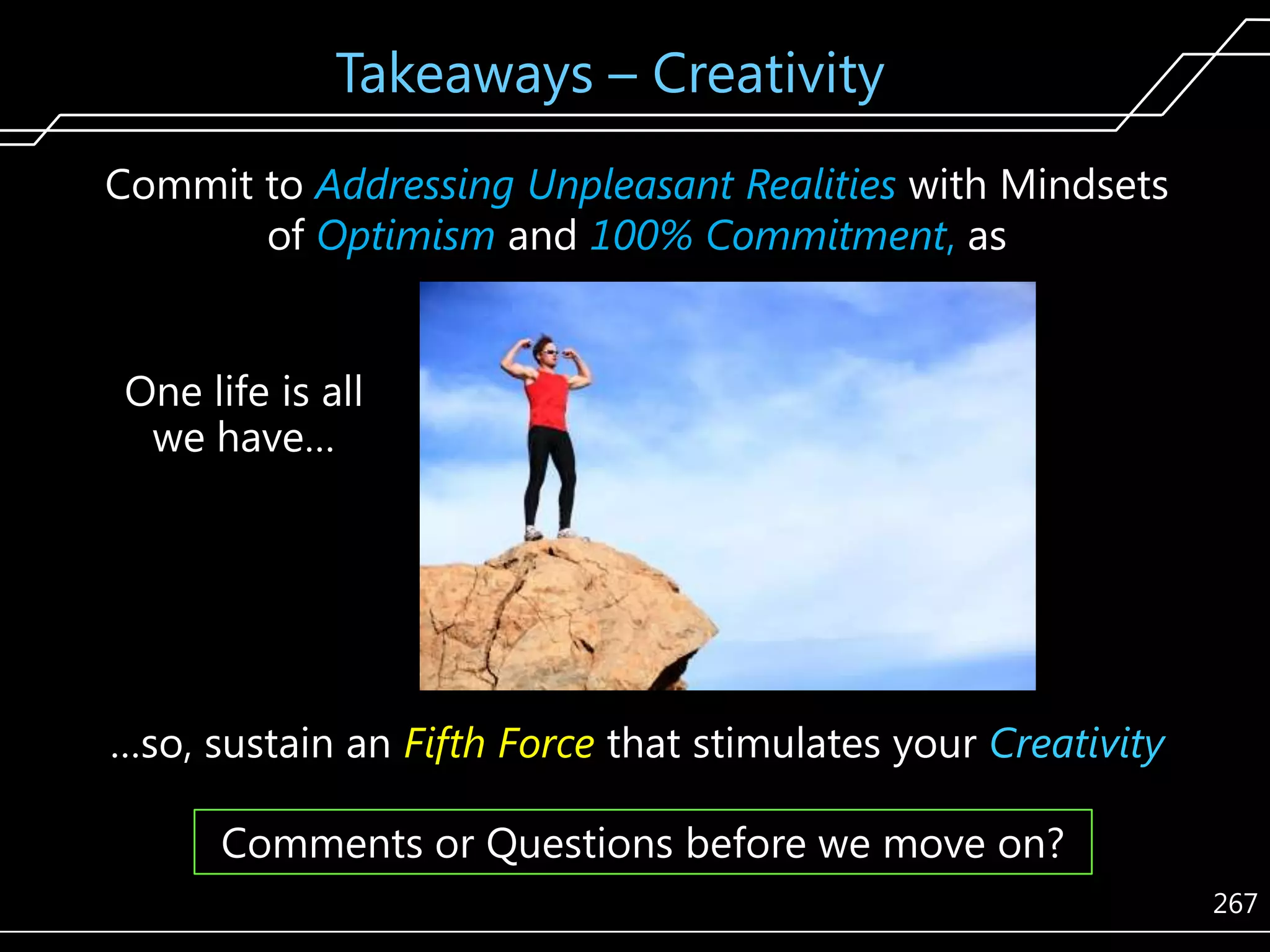 Takeaways – Creativity
Commit to Addressing Unpleasant Realities with Mindsets
of Optimism and 100% Commitment, as
One life is all
we have…

…so, sustain an Fifth Force that stimulates your Creativity
Comments or Questions before we move on?
267

 