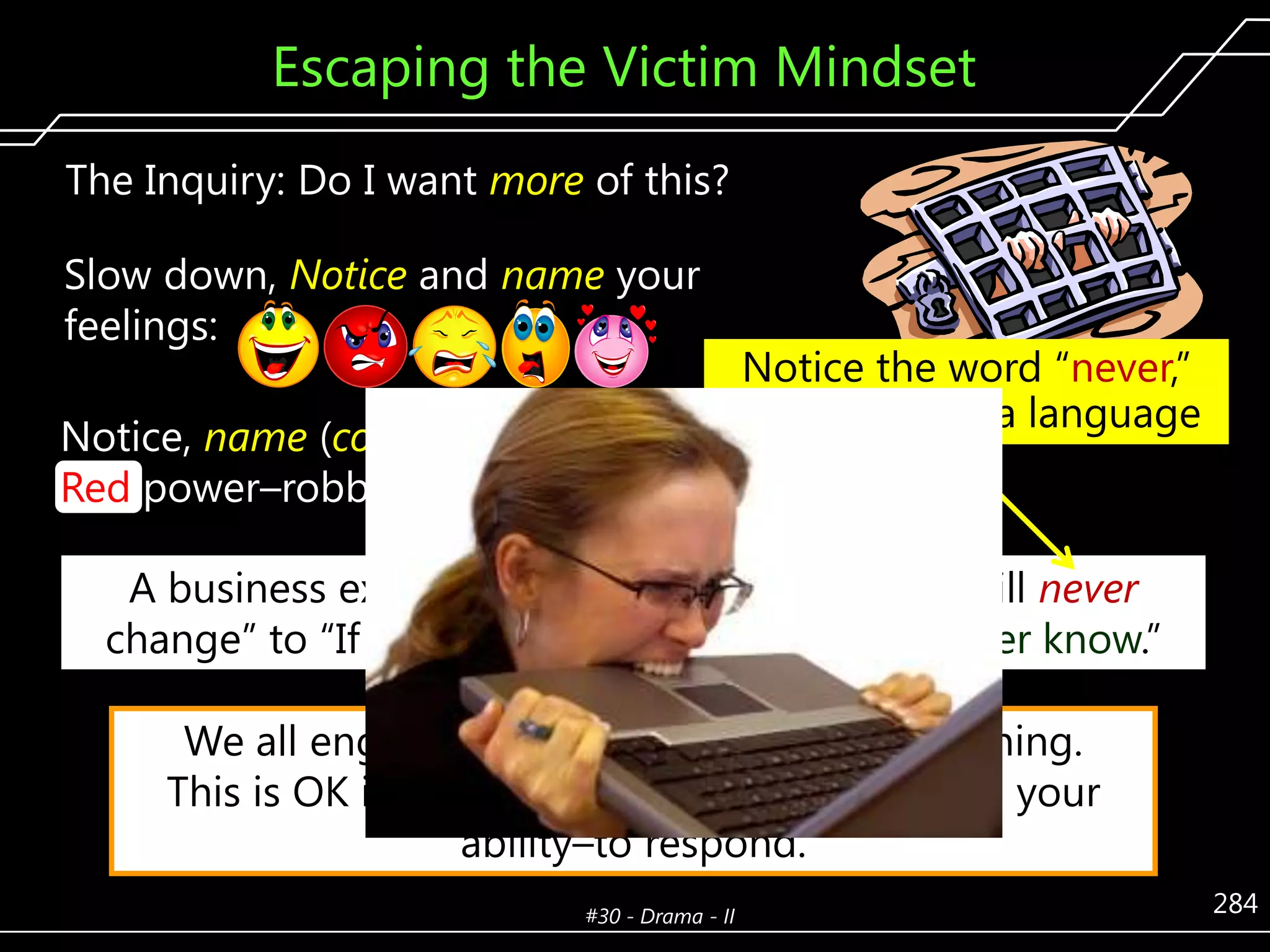 Escaping the Victim Mindset
The Inquiry: Do I want more of this?
Slow down, Notice and name your
feelings:
Notice, name (color) then shift your
Red power–robbing Story–lines.

Notice the word ―never,‖
common drama language

A business executive’s Story–line shift, ―They will never
change‖ to ―If we don’t send the letter, we’ll never know.‖

We all engage in light, recreational complaining.
This is OK if you do not go to Victim, limiting your
ability–to respond.
#30 - Drama - II

284

 