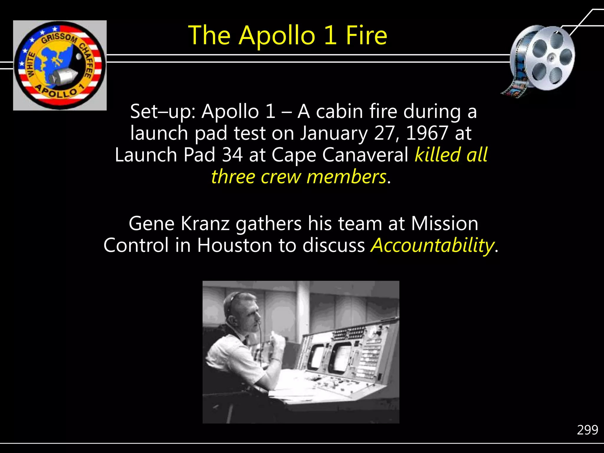 The Apollo 1 Fire
Set–up: Apollo 1 – A cabin fire during a
launch pad test on January 27, 1967 at
Launch Pad 34 at Cape Canaveral killed all
three crew members.
Gene Kranz gathers his team at Mission
Control in Houston to discuss Accountability.

299

 