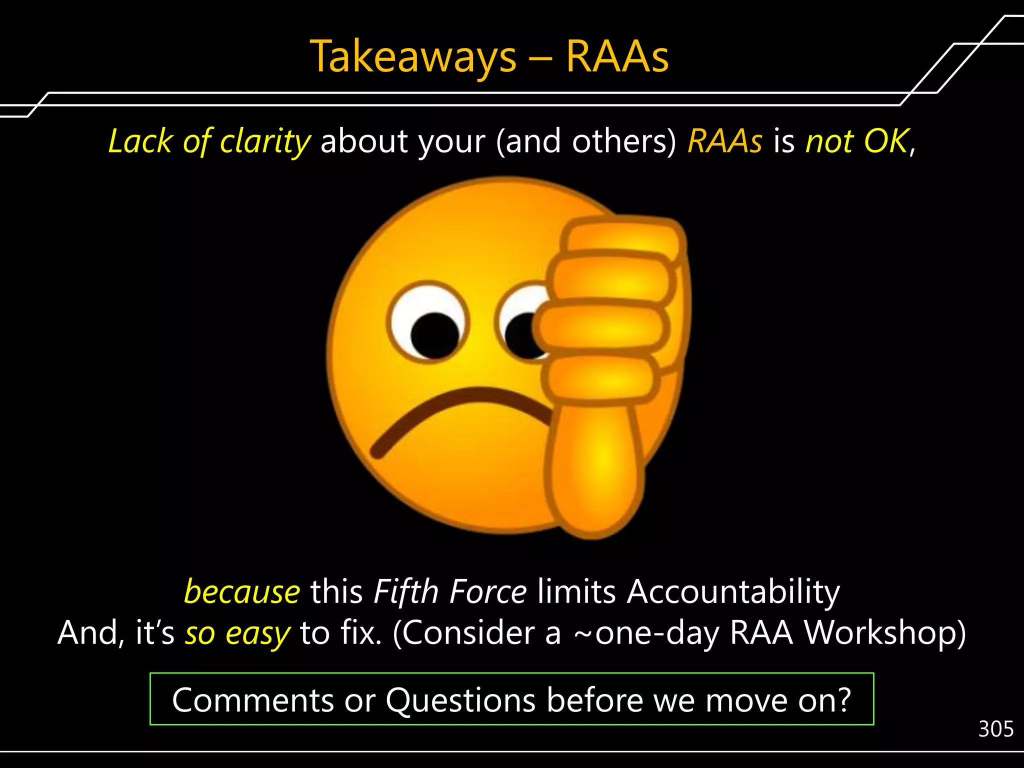 Takeaways – RAAs
Lack of clarity about your (and others) RAAs is not OK,

because this Fifth Force limits Accountability
And, it’s so easy to fix. (Consider a ~one-day RAA Workshop)

Comments or Questions before we move on?

305

 