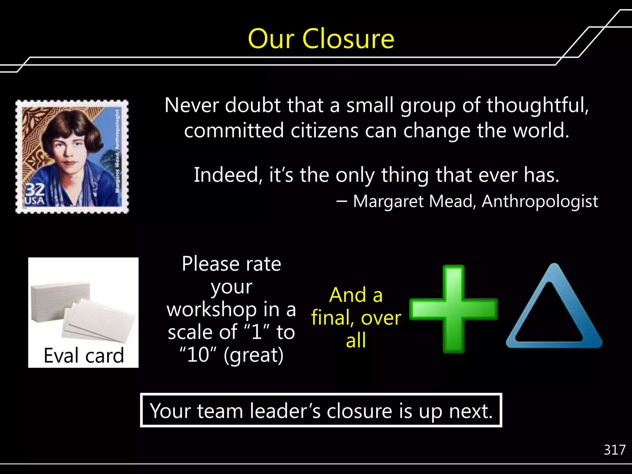 Our Closure
Never doubt that a small group of thoughtful,
committed citizens can change the world.
Indeed, it’s the only thing that ever has.
– Margaret Mead, Anthropologist

Eval card

Please rate
your
And a
workshop in a final, over
scale of ―1‖ to
all
―10‖ (great)

Your team leader’s closure is up next.
317

 