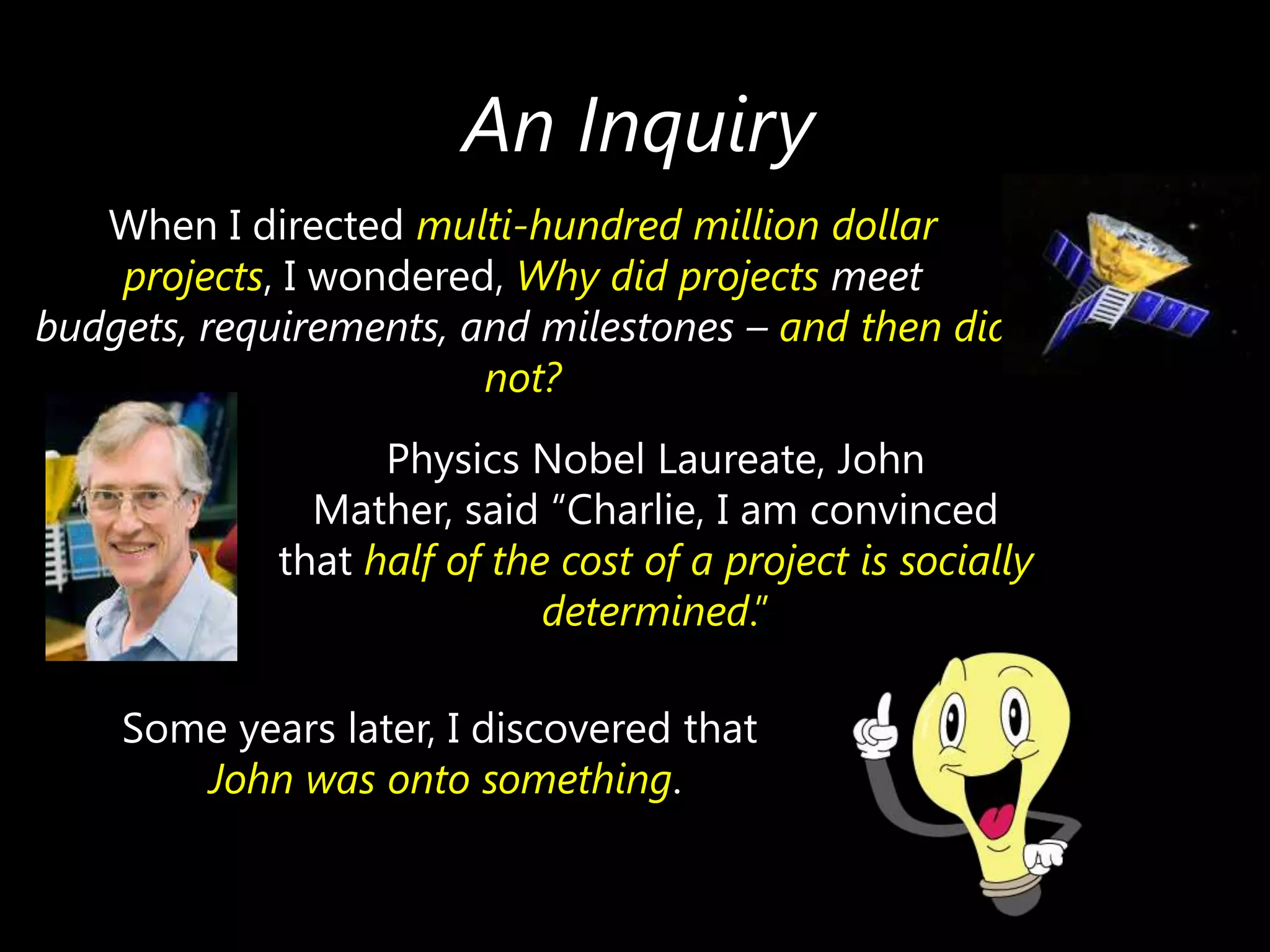 An Inquiry
When I directed multi-hundred million dollar
projects, I wondered, Why did projects meet
budgets, requirements, and milestones – and then did
not?
Physics Nobel Laureate, John
Mather, said ―Charlie, I am convinced
that half of the cost of a project is socially
determined.‖
Some years later, I discovered that
John was onto something.

 