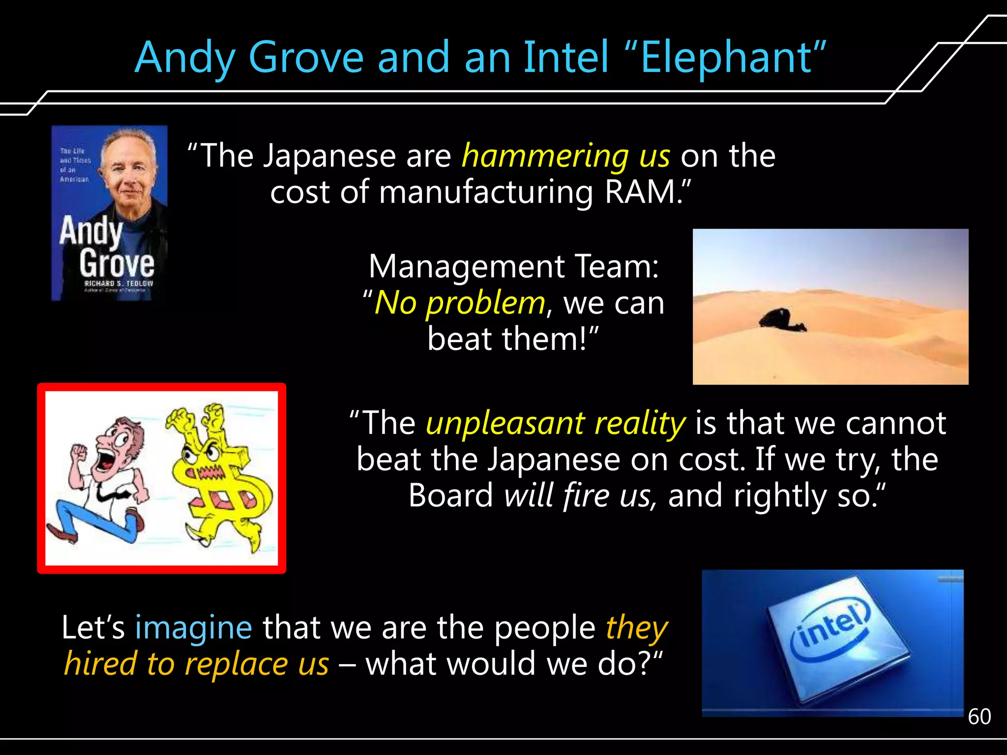 Andy Grove and an Intel ―Elephant‖
―The Japanese are hammering us on the
cost of manufacturing RAM.‖
Management Team:
―No problem, we can
beat them!‖
―The unpleasant reality is that we cannot
beat the Japanese on cost. If we try, the
Board will fire us, and rightly so.―

Let’s imagine that we are the people they
hired to replace us – what would we do?―
60

 