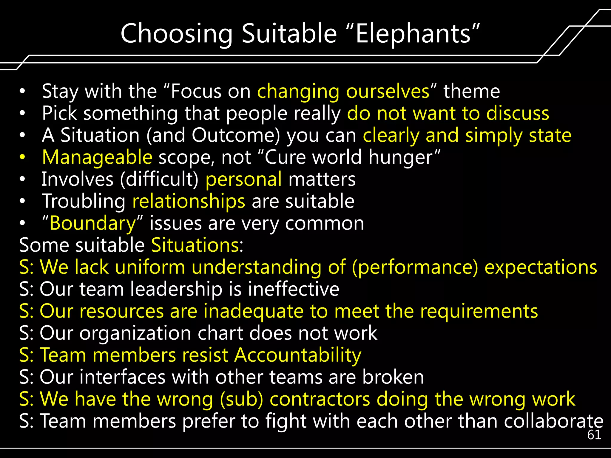 Choosing Suitable ―Elephants‖
• Stay with the ―Focus on changing ourselves‖ theme
• Pick something that people really do not want to discuss
• A Situation (and Outcome) you can clearly and simply state
• Manageable scope, not ―Cure world hunger‖
• Involves (difficult) personal matters
• Troubling relationships are suitable
• ―Boundary‖ issues are very common
Some suitable Situations:
S: We lack uniform understanding of (performance) expectations
S: Our team leadership is ineffective
S: Our resources are inadequate to meet the requirements
S: Our organization chart does not work
S: Team members resist Accountability
S: Our interfaces with other teams are broken
S: We have the wrong (sub) contractors doing the wrong work
S: Team members prefer to fight with each other than collaborate
61

 