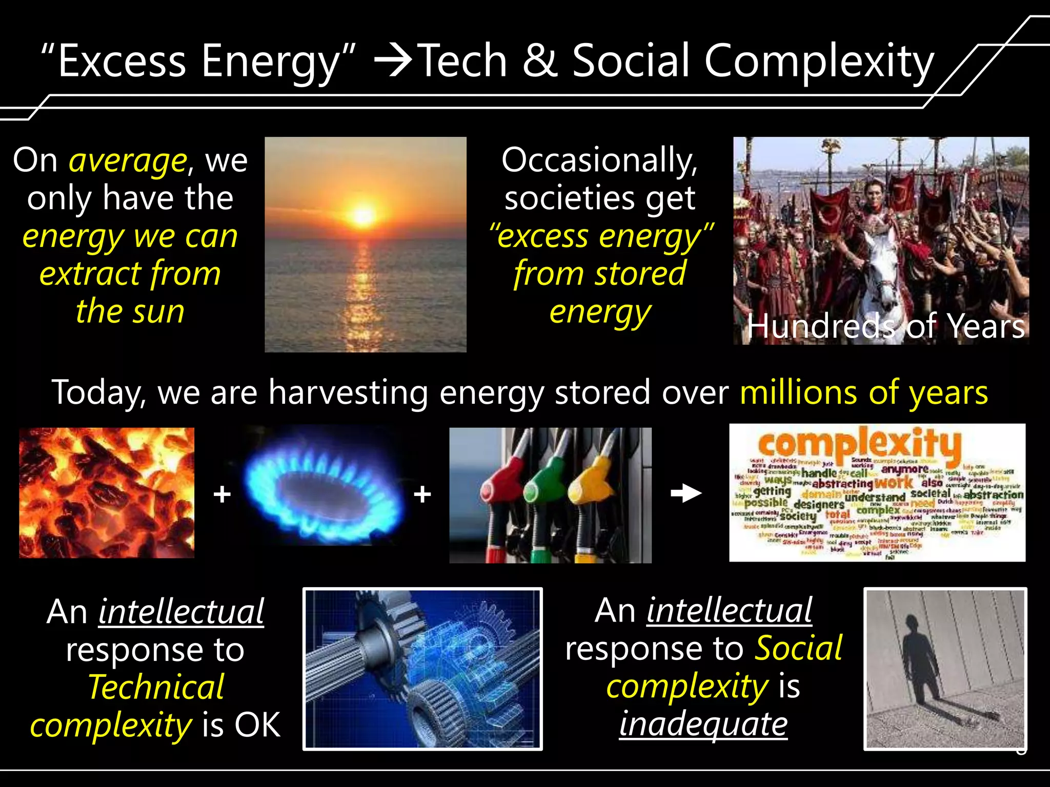 ―Excess Energy‖ Tech & Social Complexity
On average, we
only have the
energy we can
extract from
the sun

Occasionally,
societies get
“excess energy”
from stored
energy
Hundreds of Years

Today, we are harvesting energy stored over millions of years
+
An intellectual
response to
Technical
complexity is OK

+
An intellectual
response to Social
complexity is
inadequate

8

 