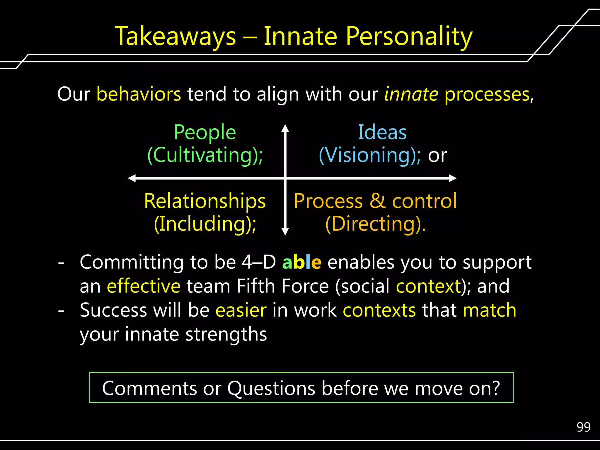 Takeaways – Innate Personality
Our behaviors tend to align with our innate processes,

People
(Cultivating);
Relationships
(Including);

Ideas
(Visioning); or
Process & control
(Directing).

- Committing to be 4–D able enables you to support
an effective team Fifth Force (social context); and
- Success will be easier in work contexts that match
your innate strengths
Comments or Questions before we move on?
99

 