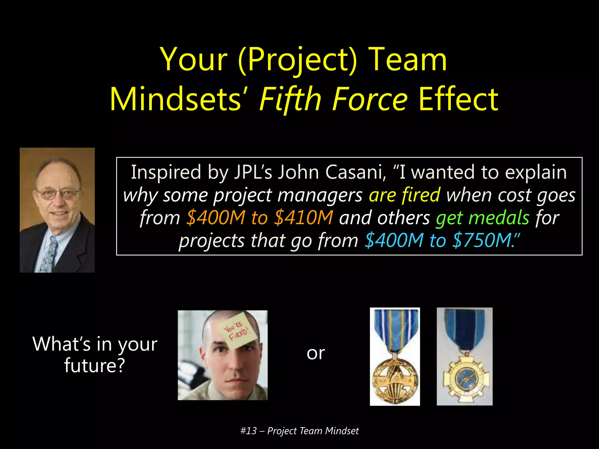 Your (Project) Team
Mindsets’ Fifth Force Effect
Inspired by JPL’s John Casani, ―I wanted to explain
why some project managers are fired when cost goes
from $400M to $410M and others get medals for
projects that go from $400M to $750M.”

What’s in your
future?

or

#13 – Project Team Mindset

 