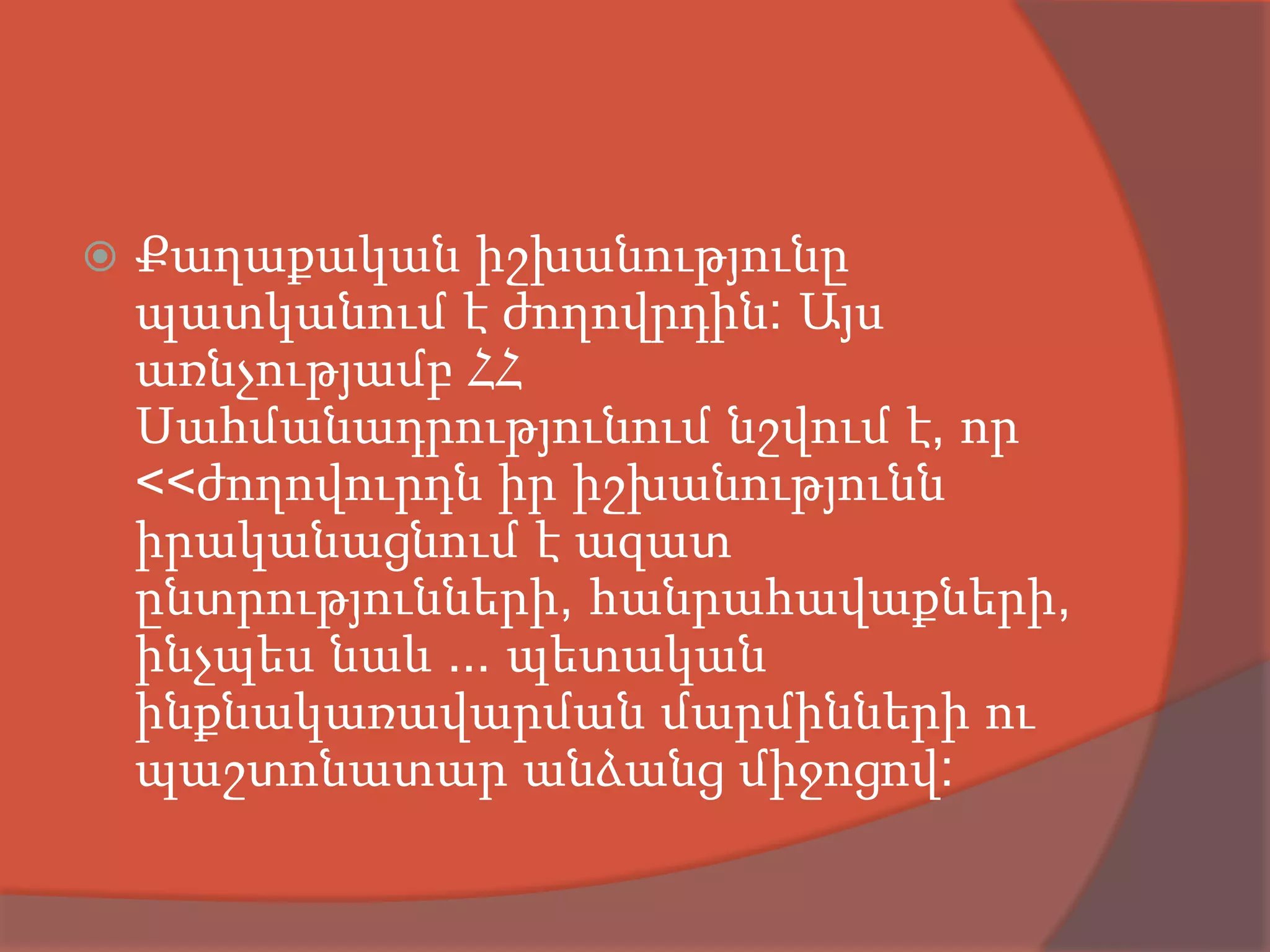    Քաղաքական իշխանությունը
    պատկանում է ժողովրդին: Այս
    առնչությամբ ՀՀ
    Սահմանադրությունում նշվում է, որ
    <<ժողովուրդն իր իշխանությունն
    իրականացնում է ազատ
    ընտրությունների, հանրահավաքների,
    ինչպես նաև ... պետական
    ինքնակառավարման մարմինների ու
    պաշտոնատար անձանց միջոցով:
 