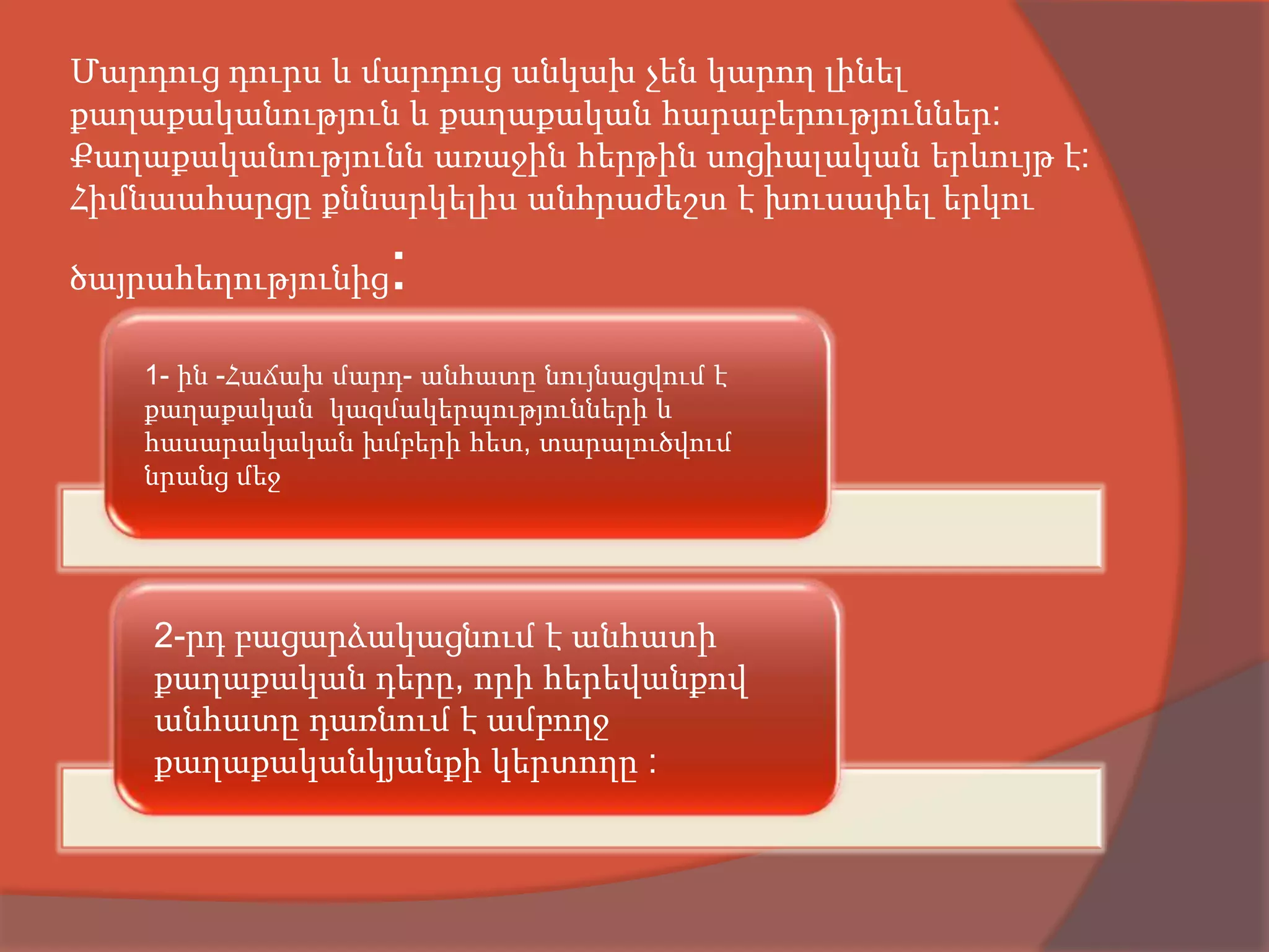 Մարդուց դուրս և մարդուց անկախ չեն կարող լինել
քաղաքականություն և քաղաքական հարաբերություններ:
Քաղաքականությունն առաջին հերթին սոցիալական երևույթ է:
Հիմնաահարցը քննարկելիս անհրաժեշտ է խուսափել երկու

ծայրահեղությունից   :
   1- ին -Հաճախ մարդ- անհատը նույնացվում է
   քաղաքական կազմակերպությունների և
   հասարակական խմբերի հետ, տարալուծվում
   նրանց մեջ




    2-րդ բացարձակացնում է անհատի
    քաղաքական դերը, որի հերեվանքով
    անհատը դառնում է ամբողջ
    քաղաքականկյանքի կերտողը :
 