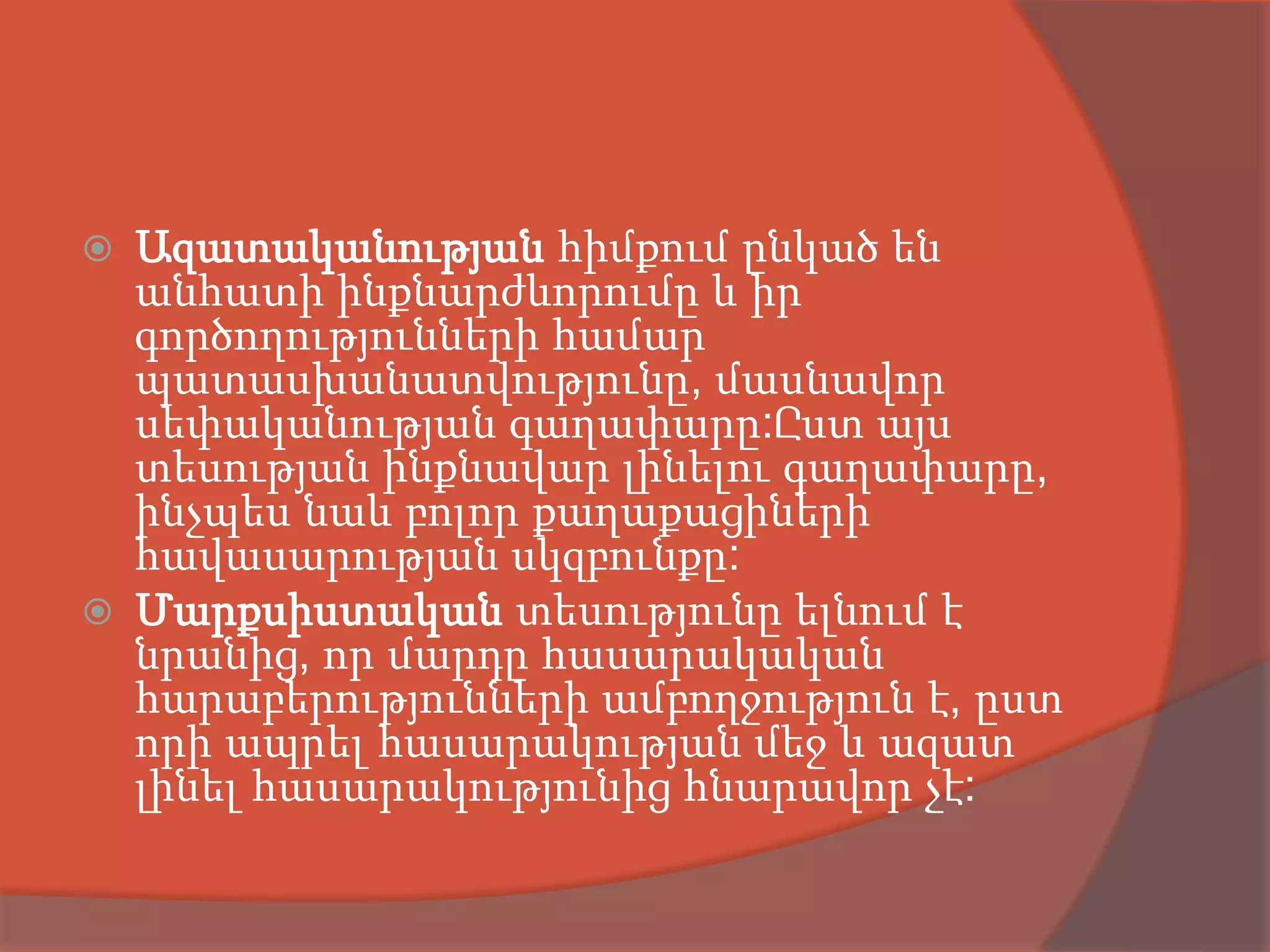    Ազատականության հիմքում ընկած են
    անհատի ինքնարժևորումը և իր
    գործողությունների համար
    պատասխանատվությունը, մասնավոր
    սեփականության գաղափարը:Ըստ այս
    տեսության ինքնավար լինելու գաղափարը,
    ինչպես նաև բոլոր քաղաքացիների
    հավասարության սկզբունքը:
   Մարքսիստական տեսությունը ելնում է
    նրանից, որ մարդը հասարակական
    հարաբերությունների ամբողջություն է, ըստ
    որի ապրել հասարակության մեջ և ազատ
    լինել հասարակությունից հնարավոր չէ:
 