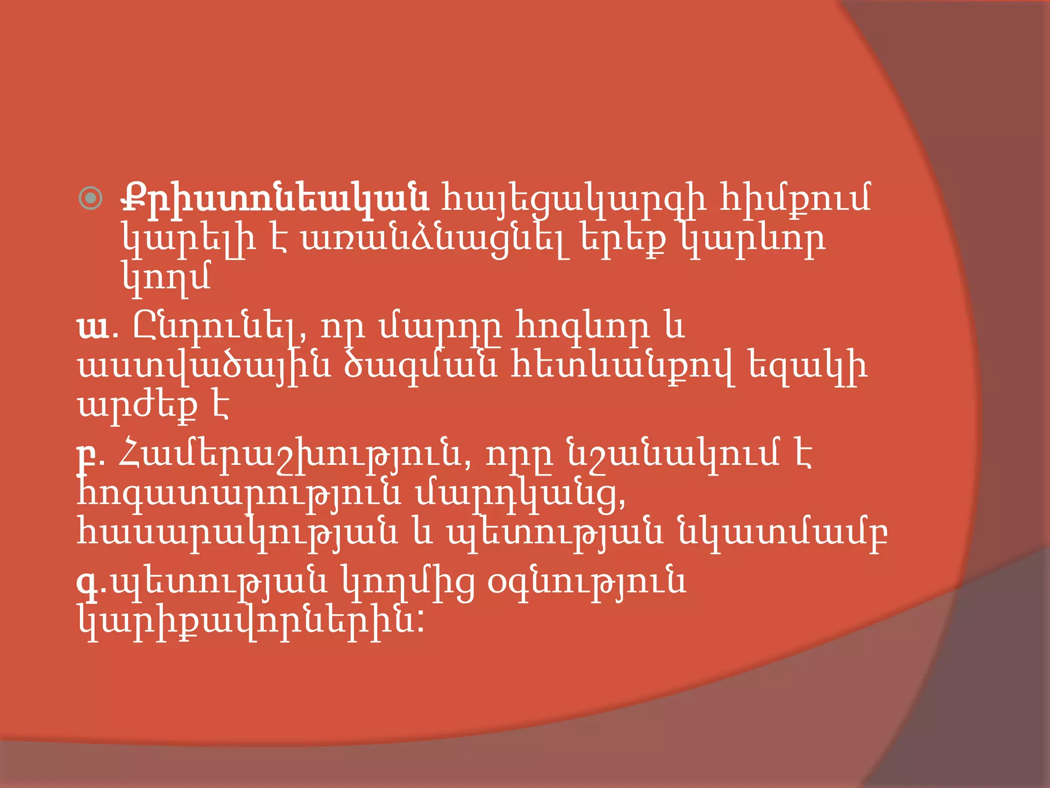   Քրիստոնեական հայեցակարգի հիմքում
   կարելի է առանձնացնել երեք կարևոր
   կողմ
ա. Ընդունել, որ մարդը հոգևոր և
աստվածային ծագման հետևանքով եզակի
արժեք է
բ. Համերաշխություն, որը նշանակում է
հոգատարություն մարդկանց,
հասարակության և պետության նկատմամբ
գ.պետության կողմից օգնություն
կարիքավորներին:
 