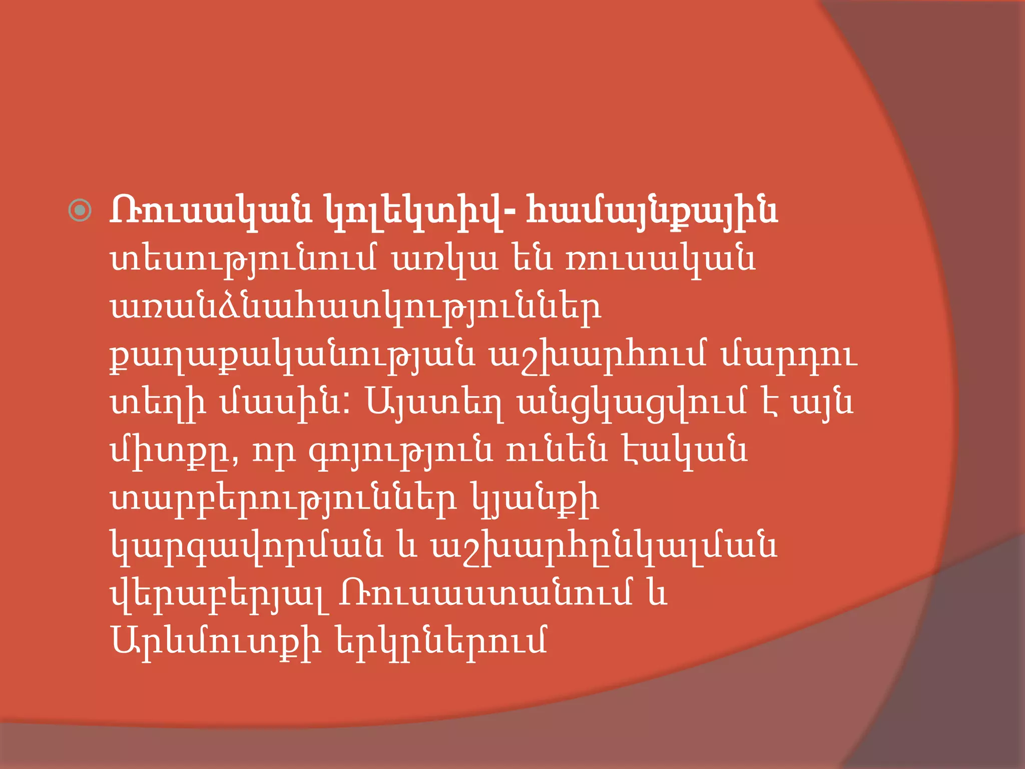    Ռուսական կոլեկտիվ- համայնքային
    տեսությունում առկա են ռուսական
    առանձնահատկություններ
    քաղաքականության աշխարհում մարդու
    տեղի մասին: Այստեղ անցկացվում է այն
    միտքը, որ գոյություն ունեն էական
    տարբերություններ կյանքի
    կարգավորման և աշխարհընկալման
    վերաբերյալ Ռուսաստանում և
    Արևմուտքի երկրներում
 