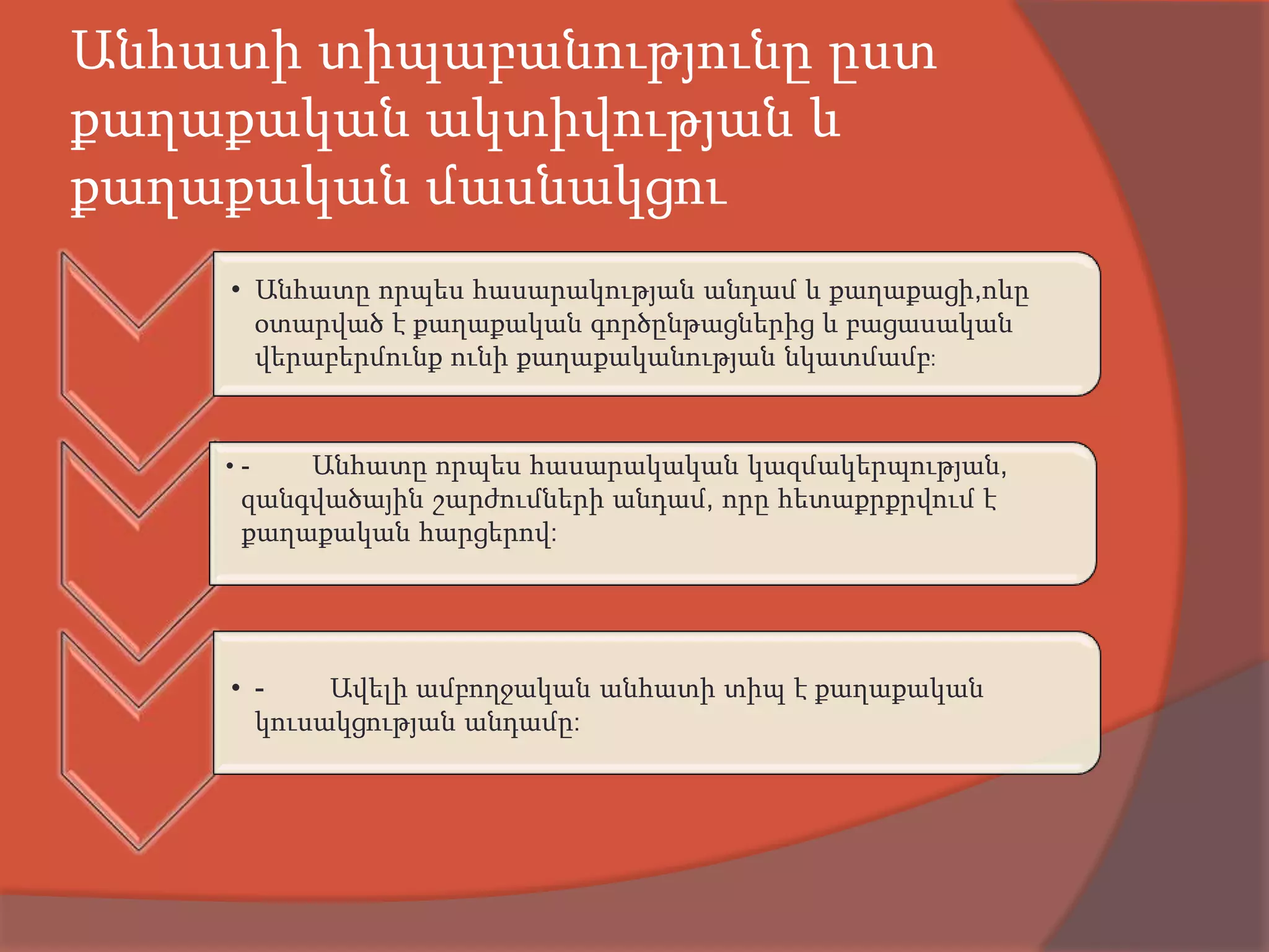 Անհատի տիպաբանությունը ըստ
քաղաքական ակտիվության և
քաղաքական մասնակցու
    • Անհատը որպես հասարակության անդամ և քաղաքացի,ոևը
      օտարված է քաղաքական գործընթացներից և բացասական
      վերաբերմունք ունի քաղաքականության նկատմամբ:


    •-   Անհատը որպես հասարակական կազմակերպության,
     զանգվածային շարժումների անդամ, որը հետաքրքրվում է
     քաղաքական հարցերով:




    • -    Ավելի ամբողջական անհատի տիպ է քաղաքական
      կուսակցության անդամը:
 