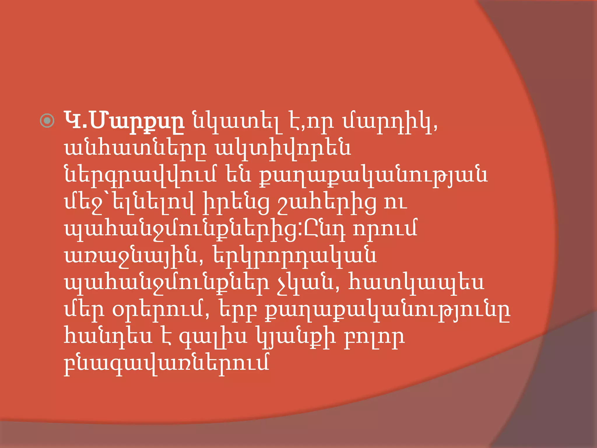    Կ.Մարքսը նկատել է,որ մարդիկ,
    անհատները ակտիվորեն
    ներգրավվում են քաղաքականության
    մեջ`ելնելով իրենց շահերից ու
    պահանջմունքներից:Ընդ որում
    առաջնային, երկրորդական
    պահանջմունքներ չկան, հատկապես
    մեր օրերում, երբ քաղաքականությունը
    հանդես է գալիս կյանքի բոլոր
    բնագավառներում
 