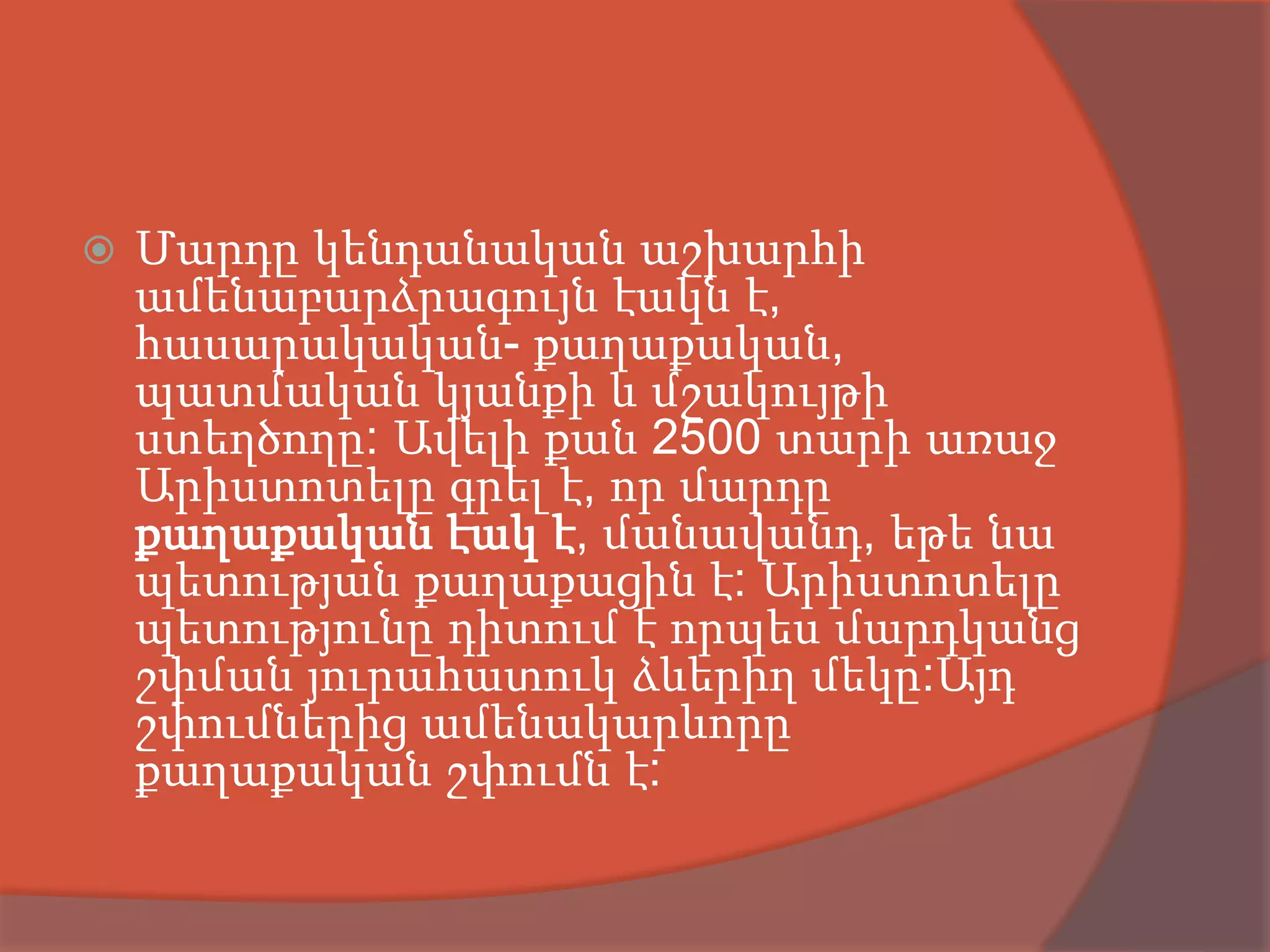    Մարդը կենդանական աշխարհի
    ամենաբարձրագույն էակն է,
    հասարակական- քաղաքական,
    պատմական կյանքի և մշակույթի
    ստեղծողը: Ավելի քան 2500 տարի առաջ
    Արիստոտելը գրել է, որ մարդը
    քաղաքական էակ է, մանավանդ, եթե նա
    պետության քաղաքացին է: Արիստոտելը
    պետությունը դիտում է որպես մարդկանց
    շփման յուրահատուկ ձևերիղ մեկը:Այդ
    շփումներից ամենակարևորը
    քաղաքական շփումն է:
 