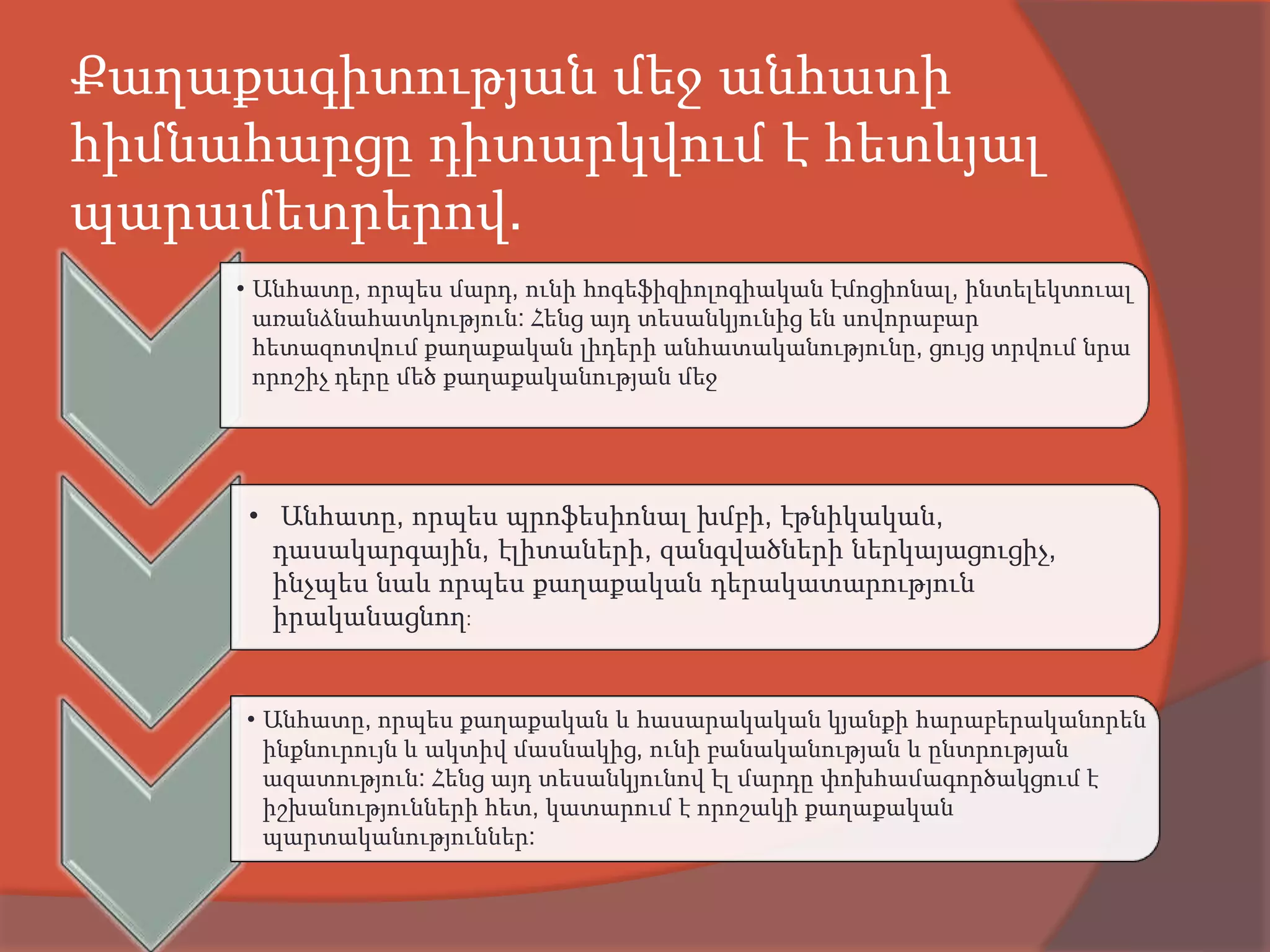 Քաղաքագիտության մեջ անհատի
հիմնահարցը դիտարկվում է հետևյալ
պարամետրերով.
     • Անհատը, որպես մարդ, ունի հոգեֆիզիոլոգիական էմոցիոնալ, ինտելեկտուալ
       առանձնահատկություն: Հենց այդ տեսանկյունից են սովորաբար
       հետազոտվում քաղաքական լիդերի անհատականությունը, ցույց տրվում նրա
       որոշիչ դերը մեծ քաղաքականության մեջ




     • Անհատը, որպես պրոֆեսիոնալ խմբի, էթնիկական,
       դասակարգային, էլիտաների, զանգվածների ներկայացուցիչ,
       ինչպես նաև որպես քաղաքական դերակատարություն
       իրականացնող:


     • Անհատը, որպես քաղաքական և հասարակական կյանքի հարաբերականորեն
       ինքնուրույն և ակտիվ մասնակից, ունի բանականության և ընտրության
       ազատություն: Հենց այդ տեսանկյունով էլ մարդը փոխհամագործակցում է
       իշխանությունների հետ, կատարում է որոշակի քաղաքական
       պարտականություններ:
 