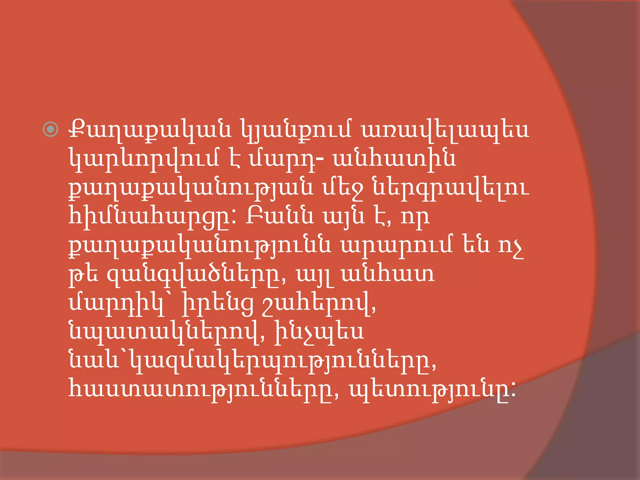    Քաղաքական կյանքում առավելապես
    կարևորվում է մարդ- անհատին
    քաղաքականության մեջ ներգրավելու
    հիմնահարցը: Բանն այն է, որ
    քաղաքականությունն արարում են ոչ
    թե զանգվածները, այլ անհատ
    մարդիկ` իրենց շահերով,
    նպատակներով, ինչպես
    նաև`կազմակերպությունները,
    հաստատությունները, պետությունը:
 