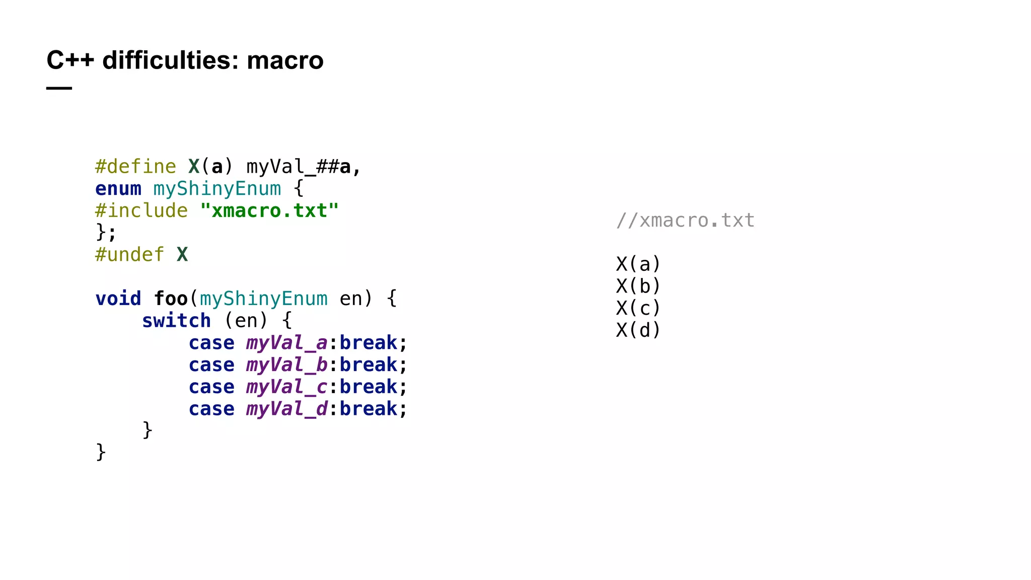 C++ difficulties: macro
—
#define X(a) myVal_##a,
enum myShinyEnum {
#include "xmacro.txt"
};
#undef X
void foo(myShinyEnum en) {
switch (en) {
case myVal_a:break;
case myVal_b:break;
case myVal_c:break;
case myVal_d:break;
}
}
//xmacro.txt
X(a)
X(b)
X(c)
X(d)
 
