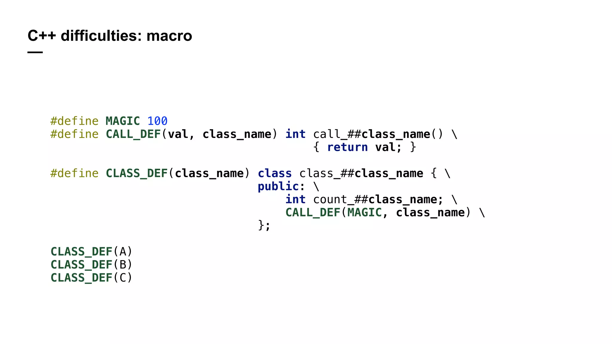 C++ difficulties: macro
—
#define MAGIC 100
#define CALL_DEF(val, class_name) int call_##class_name() 
{ return val; }
#define CLASS_DEF(class_name) class class_##class_name { 
public: 
int count_##class_name; 
CALL_DEF(MAGIC, class_name) 
};
CLASS_DEF(A)
CLASS_DEF(B)
CLASS_DEF(C)
 