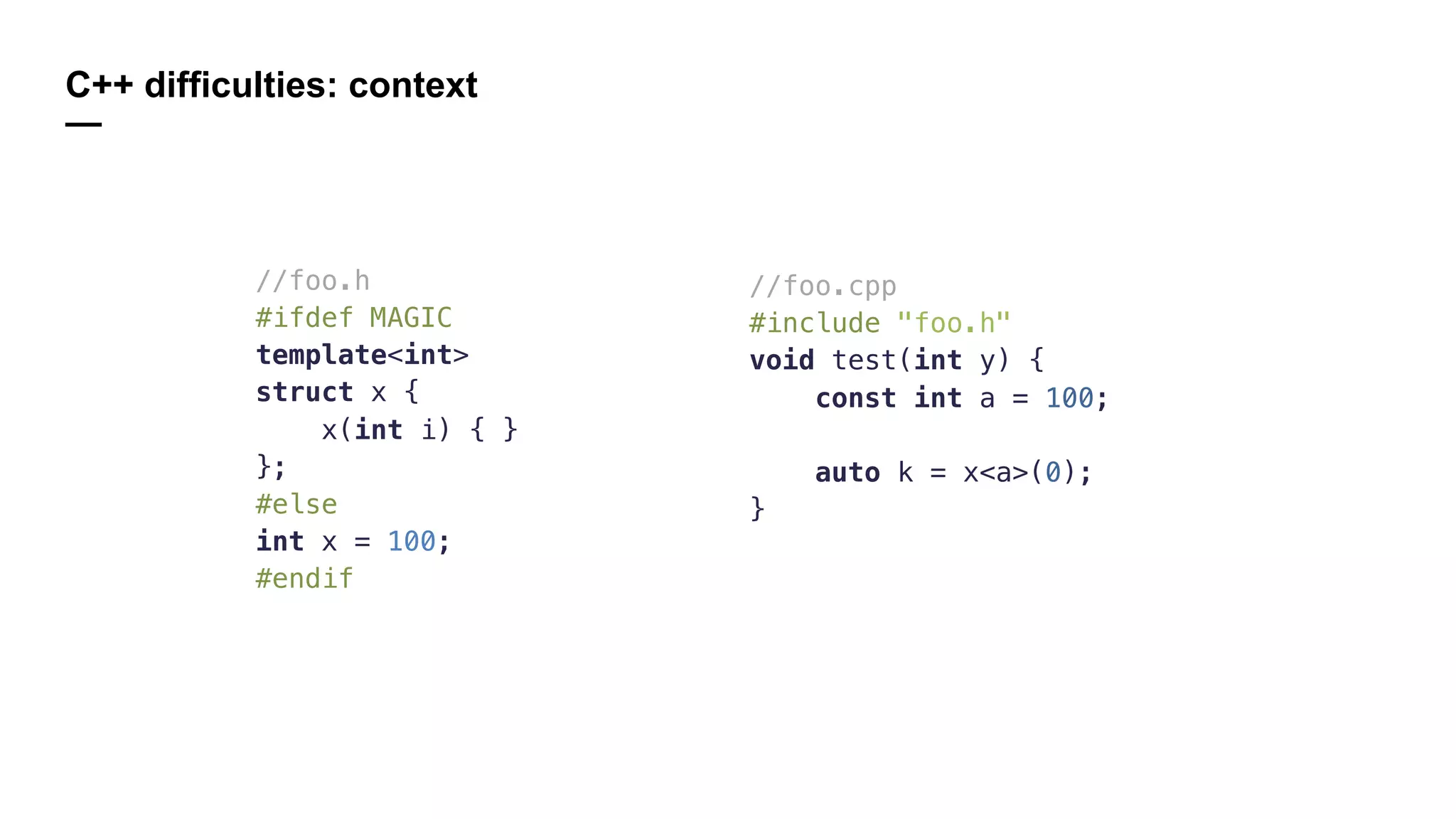 C++ difficulties: context
—
//foo.h
#ifdef MAGIC
template<int>
struct x {
x(int i) { }
};
#else
int x = 100;
#endif
//foo.cpp
#include "foo.h"
void test(int y) {
const int a = 100;
auto k = x<a>(0);
}
 