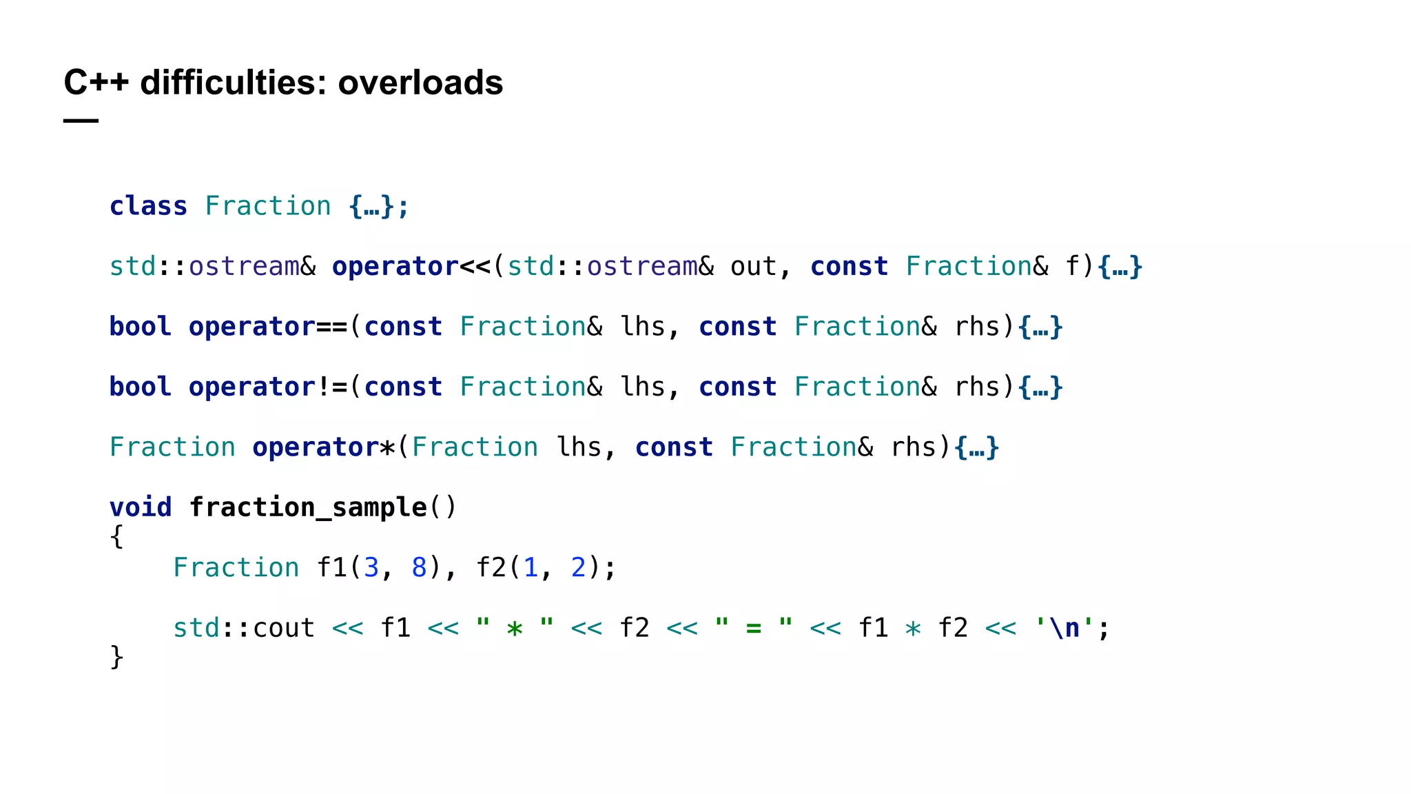 C++ difficulties: overloads
—
class Fraction {…};
std::ostream& operator<<(std::ostream& out, const Fraction& f){…}
bool operator==(const Fraction& lhs, const Fraction& rhs){…}
bool operator!=(const Fraction& lhs, const Fraction& rhs){…}
Fraction operator*(Fraction lhs, const Fraction& rhs){…}
void fraction_sample()
{
Fraction f1(3, 8), f2(1, 2);
std::cout << f1 << " * " << f2 << " = " << f1 * f2 << 'n';
}
 