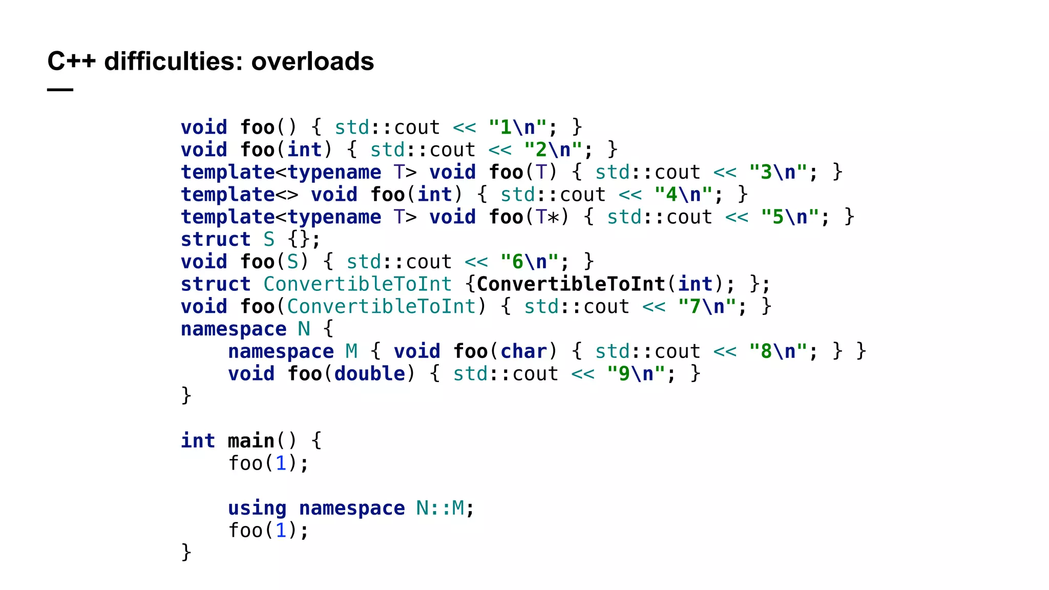 C++ difficulties: overloads
—
void foo() { std::cout << "1n"; }
void foo(int) { std::cout << "2n"; }
template<typename T> void foo(T) { std::cout << "3n"; }
template<> void foo(int) { std::cout << "4n"; }
template<typename T> void foo(T*) { std::cout << "5n"; }
struct S {};
void foo(S) { std::cout << "6n"; }
struct ConvertibleToInt {ConvertibleToInt(int); };
void foo(ConvertibleToInt) { std::cout << "7n"; }
namespace N {
namespace M { void foo(char) { std::cout << "8n"; } }
void foo(double) { std::cout << "9n"; }
}
int main() {
foo(1);
using namespace N::M;
foo(1);
}
 