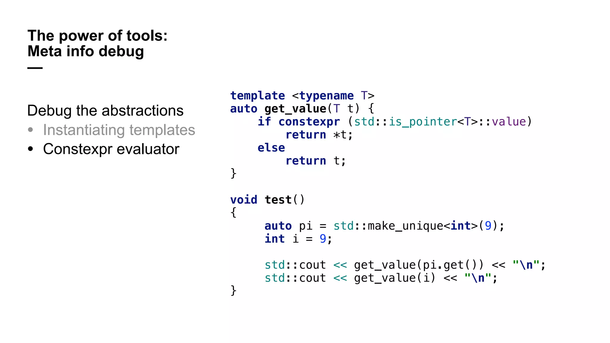 The power of tools:
Meta info debug
—
template <typename T>
auto get_value(T t) {
if constexpr (std::is_pointer<T>::value)
return *t;
else
return t;
}
void test()
{
auto pi = std::make_unique<int>(9);
int i = 9;
std::cout << get_value(pi.get()) << "n";
std::cout << get_value(i) << "n";
}
Debug the abstractions
• Instantiating templates
• Constexpr evaluator
 