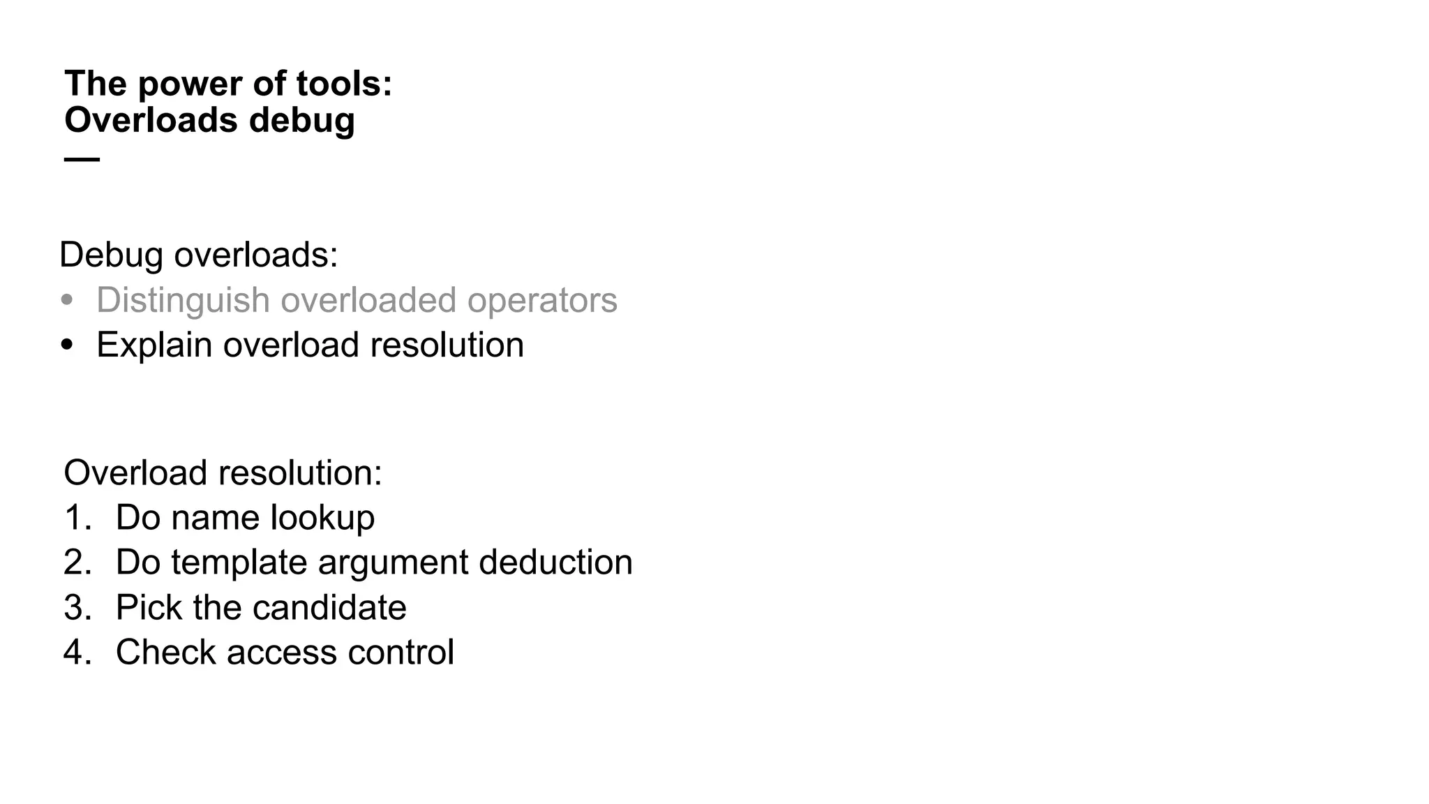 Overload resolution:
1. Do name lookup
2. Do template argument deduction
3. Pick the candidate
4. Check access control
The power of tools:
Overloads debug
—
Debug overloads:
• Distinguish overloaded operators
• Explain overload resolution
 