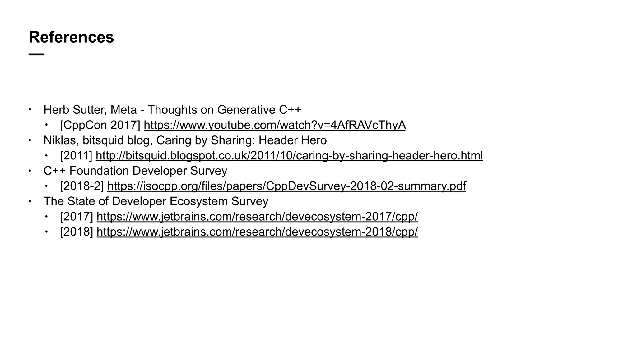 References
—
• Herb Sutter, Meta - Thoughts on Generative C++
• [CppCon 2017] https://www.youtube.com/watch?v=4AfRAVcThyA
• Niklas, bitsquid blog, Caring by Sharing: Header Hero
• [2011] http://bitsquid.blogspot.co.uk/2011/10/caring-by-sharing-header-hero.html
• C++ Foundation Developer Survey
• [2018-2] https://isocpp.org/files/papers/CppDevSurvey-2018-02-summary.pdf
• The State of Developer Ecosystem Survey
• [2017] https://www.jetbrains.com/research/devecosystem-2017/cpp/
• [2018] https://www.jetbrains.com/research/devecosystem-2018/cpp/
 
